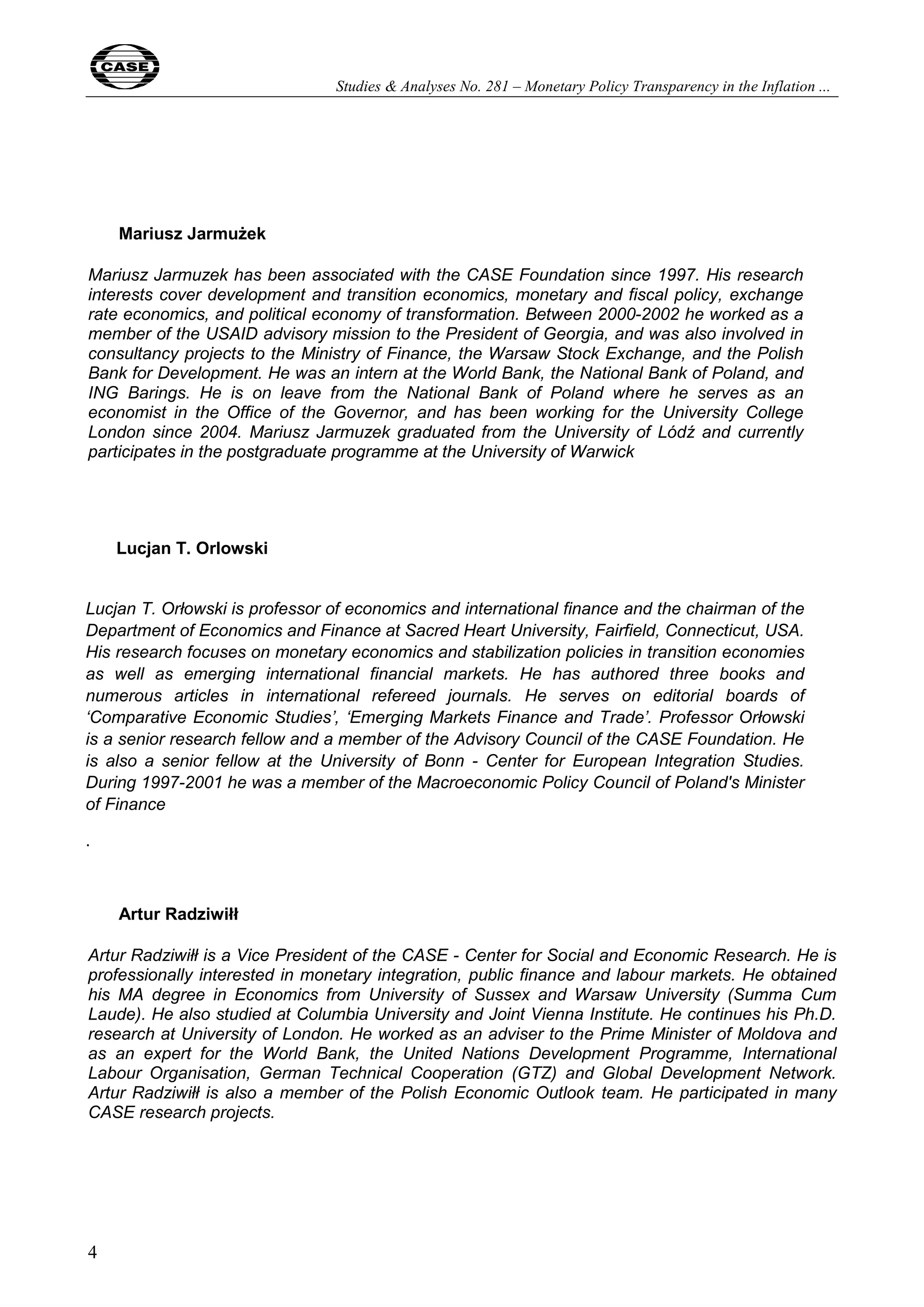 Studies & Analyses No. 281 – Monetary Policy Transparency in the Inflation ... 
4 
Mariusz Jarmużek 
Mariusz Jarmuzek has been associated with the CASE Foundation since 1997. His research 
interests cover development and transition economics, monetary and fiscal policy, exchange 
rate economics, and political economy of transformation. Between 2000-2002 he worked as a 
member of the USAID advisory mission to the President of Georgia, and was also involved in 
consultancy projects to the Ministry of Finance, the Warsaw Stock Exchange, and the Polish 
Bank for Development. He was an intern at the World Bank, the National Bank of Poland, and 
ING Barings. He is on leave from the National Bank of Poland where he serves as an 
economist in the Office of the Governor, and has been working for the University College 
London since 2004. Mariusz Jarmuzek graduated from the University of Lódź and currently 
participates in the postgraduate programme at the University of Warwick 
Lucjan T. Orlowski 
Lucjan T. Orłowski is professor of economics and international finance and the chairman of the 
Department of Economics and Finance at Sacred Heart University, Fairfield, Connecticut, USA. 
His research focuses on monetary economics and stabilization policies in transition economies 
as well as emerging international financial markets. He has authored three books and 
numerous articles in international refereed journals. He serves on editorial boards of 
‘Comparative Economic Studies’, ‘Emerging Markets Finance and Trade’. Professor Orłowski 
is a senior research fellow and a member of the Advisory Council of the CASE Foundation. He 
is also a senior fellow at the University of Bonn - Center for European Integration Studies. 
During 1997-2001 he was a member of the Macroeconomic Policy Council of Poland's Minister 
of Finance 
. 
Artur Radziwiłł 
Artur Radziwiłł is a Vice President of the CASE - Center for Social and Economic Research. He is 
professionally interested in monetary integration, public finance and labour markets. He obtained 
his MA degree in Economics from University of Sussex and Warsaw University (Summa Cum 
Laude). He also studied at Columbia University and Joint Vienna Institute. He continues his Ph.D. 
research at University of London. He worked as an adviser to the Prime Minister of Moldova and 
as an expert for the World Bank, the United Nations Development Programme, International 
Labour Organisation, German Technical Cooperation (GTZ) and Global Development Network. 
Artur Radziwiłł is also a member of the Polish Economic Outlook team. He participated in many 
CASE research projects. 
 