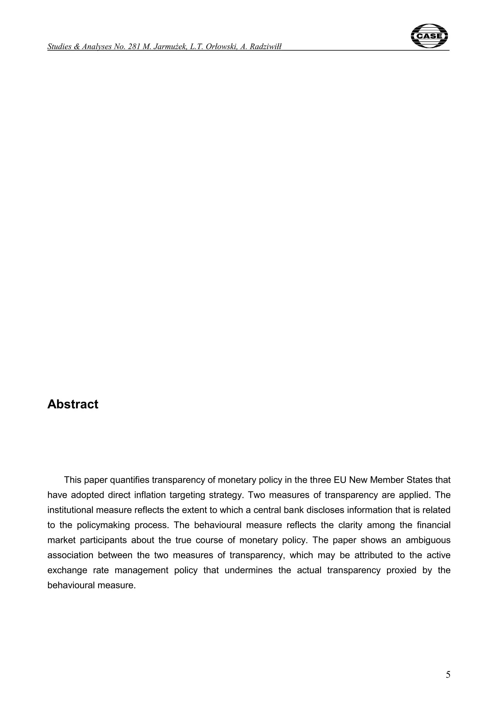 Studies & Analyses No. 281 M. Jarmużek, L.T. Orłowski, A. Radziwiłł 
5 
Abstract 
This paper quantifies transparency of monetary policy in the three EU New Member States that 
have adopted direct inflation targeting strategy. Two measures of transparency are applied. The 
institutional measure reflects the extent to which a central bank discloses information that is related 
to the policymaking process. The behavioural measure reflects the clarity among the financial 
market participants about the true course of monetary policy. The paper shows an ambiguous 
association between the two measures of transparency, which may be attributed to the active 
exchange rate management policy that undermines the actual transparency proxied by the 
behavioural measure. 
 