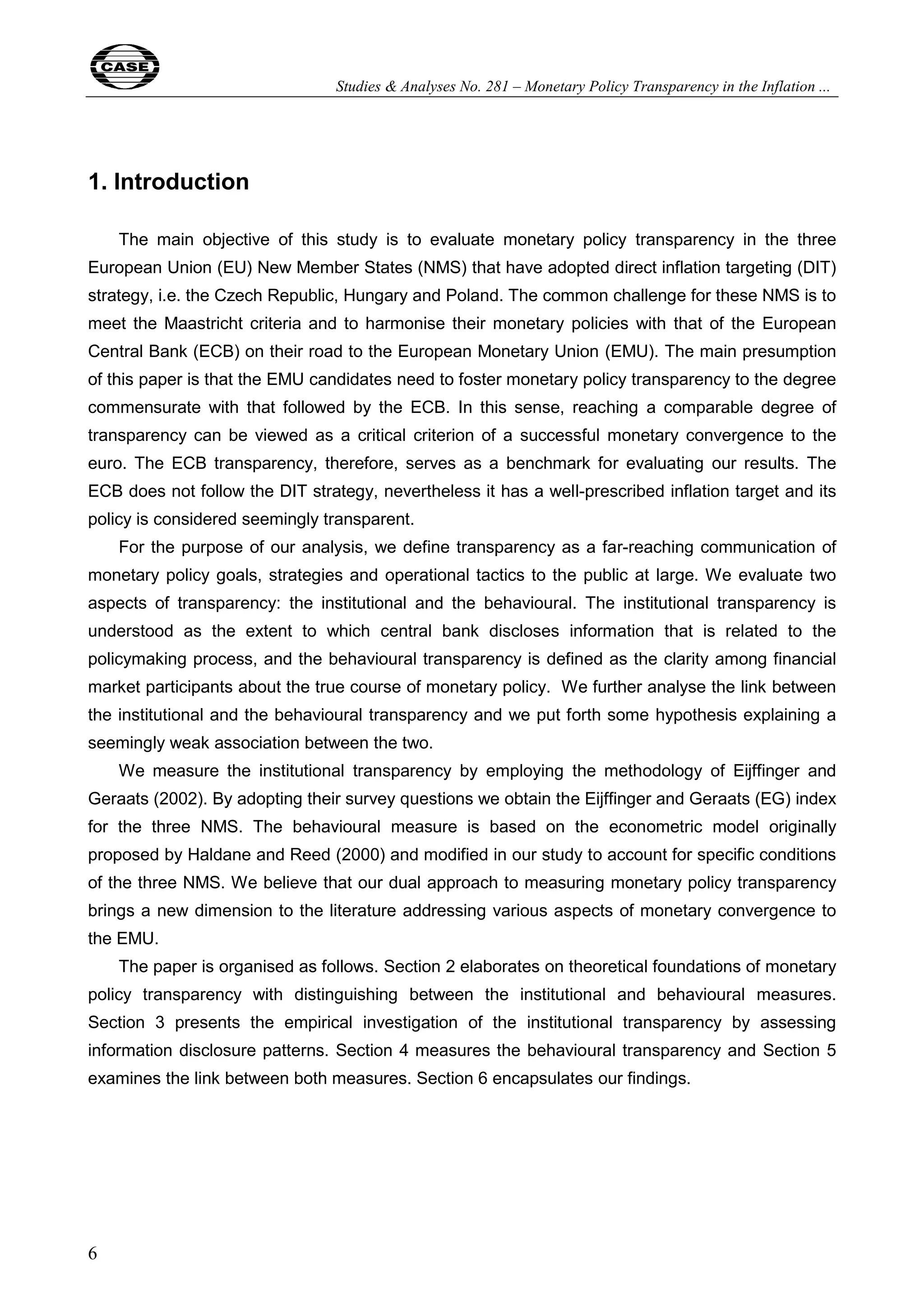 Studies & Analyses No. 281 – Monetary Policy Transparency in the Inflation ... 
1. Introduction 
6 
The main objective of this study is to evaluate monetary policy transparency in the three 
European Union (EU) New Member States (NMS) that have adopted direct inflation targeting (DIT) 
strategy, i.e. the Czech Republic, Hungary and Poland. The common challenge for these NMS is to 
meet the Maastricht criteria and to harmonise their monetary policies with that of the European 
Central Bank (ECB) on their road to the European Monetary Union (EMU). The main presumption 
of this paper is that the EMU candidates need to foster monetary policy transparency to the degree 
commensurate with that followed by the ECB. In this sense, reaching a comparable degree of 
transparency can be viewed as a critical criterion of a successful monetary convergence to the 
euro. The ECB transparency, therefore, serves as a benchmark for evaluating our results. The 
ECB does not follow the DIT strategy, nevertheless it has a well-prescribed inflation target and its 
policy is considered seemingly transparent. 
For the purpose of our analysis, we define transparency as a far-reaching communication of 
monetary policy goals, strategies and operational tactics to the public at large. We evaluate two 
aspects of transparency: the institutional and the behavioural. The institutional transparency is 
understood as the extent to which central bank discloses information that is related to the 
policymaking process, and the behavioural transparency is defined as the clarity among financial 
market participants about the true course of monetary policy. We further analyse the link between 
the institutional and the behavioural transparency and we put forth some hypothesis explaining a 
seemingly weak association between the two. 
We measure the institutional transparency by employing the methodology of Eijffinger and 
Geraats (2002). By adopting their survey questions we obtain the Eijffinger and Geraats (EG) index 
for the three NMS. The behavioural measure is based on the econometric model originally 
proposed by Haldane and Reed (2000) and modified in our study to account for specific conditions 
of the three NMS. We believe that our dual approach to measuring monetary policy transparency 
brings a new dimension to the literature addressing various aspects of monetary convergence to 
the EMU. 
The paper is organised as follows. Section 2 elaborates on theoretical foundations of monetary 
policy transparency with distinguishing between the institutional and behavioural measures. 
Section 3 presents the empirical investigation of the institutional transparency by assessing 
information disclosure patterns. Section 4 measures the behavioural transparency and Section 5 
examines the link between both measures. Section 6 encapsulates our findings. 
 