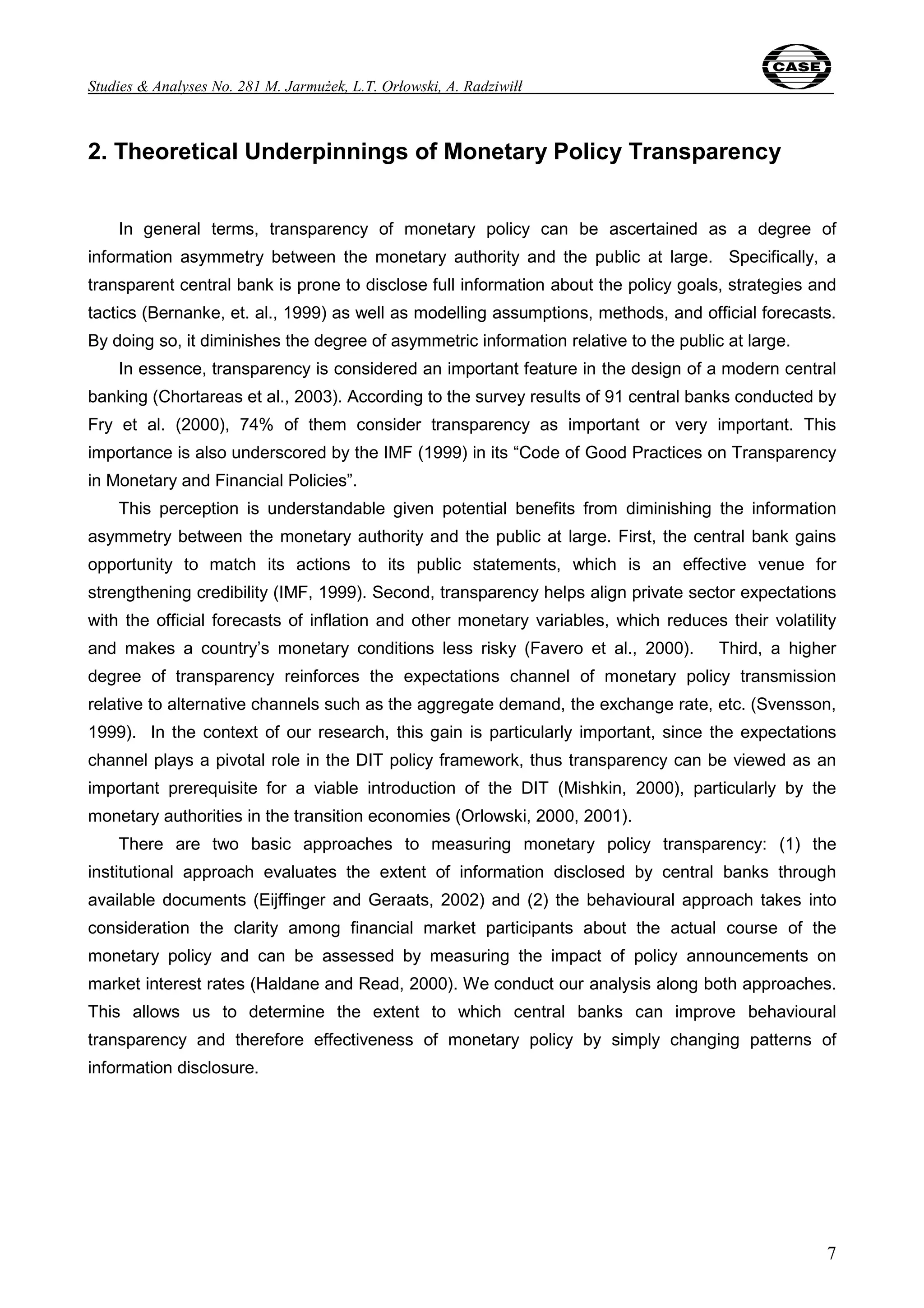 Studies & Analyses No. 281 M. Jarmużek, L.T. Orłowski, A. Radziwiłł 
7 
2. Theoretical Underpinnings of Monetary Policy Transparency 
In general terms, transparency of monetary policy can be ascertained as a degree of 
information asymmetry between the monetary authority and the public at large. Specifically, a 
transparent central bank is prone to disclose full information about the policy goals, strategies and 
tactics (Bernanke, et. al., 1999) as well as modelling assumptions, methods, and official forecasts. 
By doing so, it diminishes the degree of asymmetric information relative to the public at large. 
In essence, transparency is considered an important feature in the design of a modern central 
banking (Chortareas et al., 2003). According to the survey results of 91 central banks conducted by 
Fry et al. (2000), 74% of them consider transparency as important or very important. This 
importance is also underscored by the IMF (1999) in its “Code of Good Practices on Transparency 
in Monetary and Financial Policies”. 
This perception is understandable given potential benefits from diminishing the information 
asymmetry between the monetary authority and the public at large. First, the central bank gains 
opportunity to match its actions to its public statements, which is an effective venue for 
strengthening credibility (IMF, 1999). Second, transparency helps align private sector expectations 
with the official forecasts of inflation and other monetary variables, which reduces their volatility 
and makes a country’s monetary conditions less risky (Favero et al., 2000). Third, a higher 
degree of transparency reinforces the expectations channel of monetary policy transmission 
relative to alternative channels such as the aggregate demand, the exchange rate, etc. (Svensson, 
1999). In the context of our research, this gain is particularly important, since the expectations 
channel plays a pivotal role in the DIT policy framework, thus transparency can be viewed as an 
important prerequisite for a viable introduction of the DIT (Mishkin, 2000), particularly by the 
monetary authorities in the transition economies (Orlowski, 2000, 2001). 
There are two basic approaches to measuring monetary policy transparency: (1) the 
institutional approach evaluates the extent of information disclosed by central banks through 
available documents (Eijffinger and Geraats, 2002) and (2) the behavioural approach takes into 
consideration the clarity among financial market participants about the actual course of the 
monetary policy and can be assessed by measuring the impact of policy announcements on 
market interest rates (Haldane and Read, 2000). We conduct our analysis along both approaches. 
This allows us to determine the extent to which central banks can improve behavioural 
transparency and therefore effectiveness of monetary policy by simply changing patterns of 
information disclosure. 
 