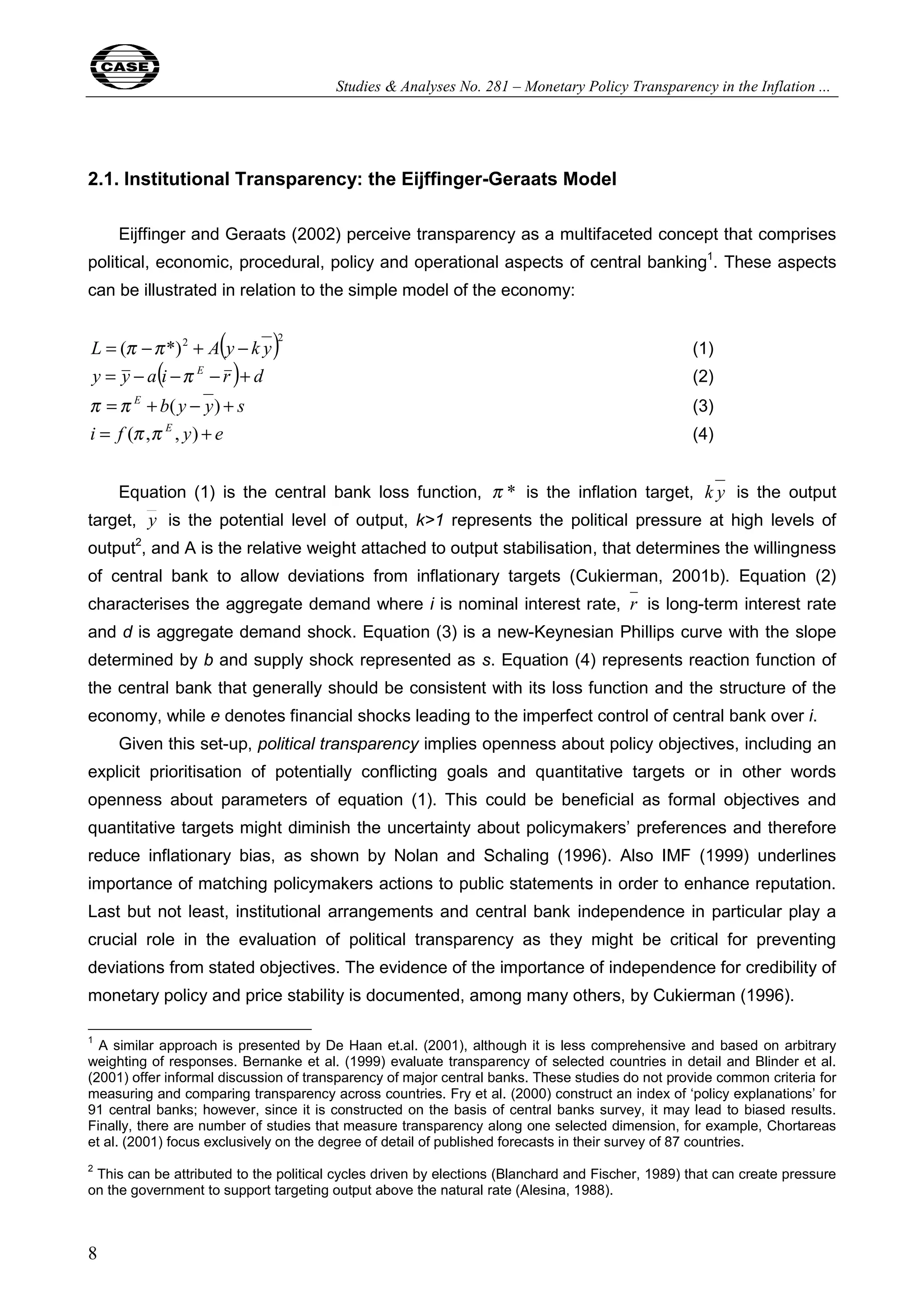 Studies & Analyses No. 281 – Monetary Policy Transparency in the Inflation ... 
2.1. Institutional Transparency: the Eijffinger-Geraats Model 
8 
Eijffinger and Geraats (2002) perceive transparency as a multifaceted concept that comprises 
political, economic, procedural, policy and operational aspects of central banking1. These aspects 
can be illustrated in relation to the simple model of the economy: 
L = (π −π *)2 + A(y − k y)2 (1) 
y = y − a(i −π E − r )+ d (2) 
π =π E + b( y − y) + s (3) 
i = f (π ,π E , y) + e (4) 
Equation (1) is the central bank loss function, π * is the inflation target, k y is the output 
target, y is the potential level of output, k>1 represents the political pressure at high levels of 
output2, and A is the relative weight attached to output stabilisation, that determines the willingness 
of central bank to allow deviations from inflationary targets (Cukierman, 2001b). Equation (2) 
characterises the aggregate demand where i is nominal interest rate, r is long-term interest rate 
and d is aggregate demand shock. Equation (3) is a new-Keynesian Phillips curve with the slope 
determined by b and supply shock represented as s. Equation (4) represents reaction function of 
the central bank that generally should be consistent with its loss function and the structure of the 
economy, while e denotes financial shocks leading to the imperfect control of central bank over i. 
Given this set-up, political transparency implies openness about policy objectives, including an 
explicit prioritisation of potentially conflicting goals and quantitative targets or in other words 
openness about parameters of equation (1). This could be beneficial as formal objectives and 
quantitative targets might diminish the uncertainty about policymakers’ preferences and therefore 
reduce inflationary bias, as shown by Nolan and Schaling (1996). Also IMF (1999) underlines 
importance of matching policymakers actions to public statements in order to enhance reputation. 
Last but not least, institutional arrangements and central bank independence in particular play a 
crucial role in the evaluation of political transparency as they might be critical for preventing 
deviations from stated objectives. The evidence of the importance of independence for credibility of 
monetary policy and price stability is documented, among many others, by Cukierman (1996). 
1 A similar approach is presented by De Haan et.al. (2001), although it is less comprehensive and based on arbitrary 
weighting of responses. Bernanke et al. (1999) evaluate transparency of selected countries in detail and Blinder et al. 
(2001) offer informal discussion of transparency of major central banks. These studies do not provide common criteria for 
measuring and comparing transparency across countries. Fry et al. (2000) construct an index of ‘policy explanations’ for 
91 central banks; however, since it is constructed on the basis of central banks survey, it may lead to biased results. 
Finally, there are number of studies that measure transparency along one selected dimension, for example, Chortareas 
et al. (2001) focus exclusively on the degree of detail of published forecasts in their survey of 87 countries. 
2 This can be attributed to the political cycles driven by elections (Blanchard and Fischer, 1989) that can create pressure 
on the government to support targeting output above the natural rate (Alesina, 1988). 
 