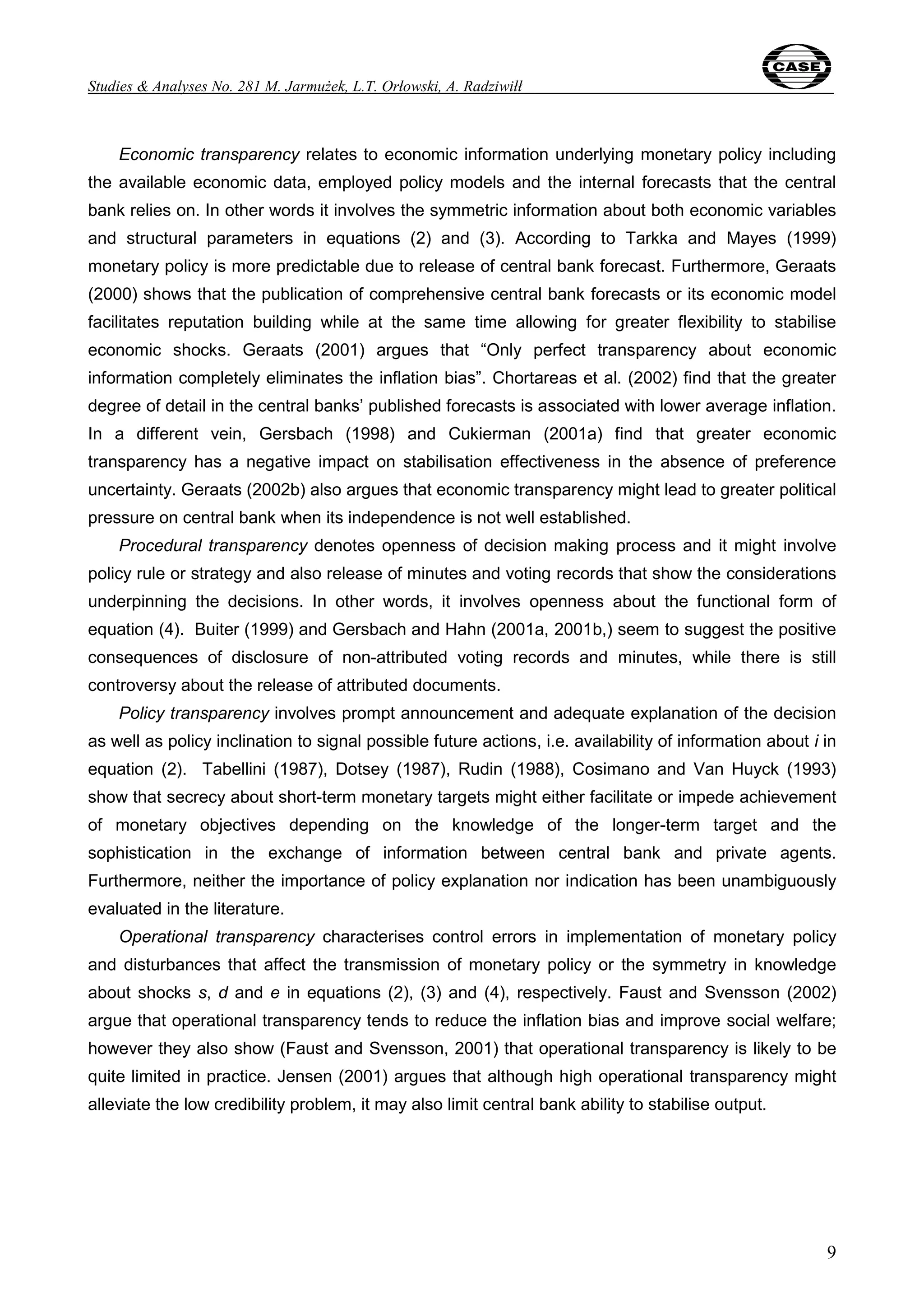 Studies & Analyses No. 281 M. Jarmużek, L.T. Orłowski, A. Radziwiłł 
Economic transparency relates to economic information underlying monetary policy including 
the available economic data, employed policy models and the internal forecasts that the central 
bank relies on. In other words it involves the symmetric information about both economic variables 
and structural parameters in equations (2) and (3). According to Tarkka and Mayes (1999) 
monetary policy is more predictable due to release of central bank forecast. Furthermore, Geraats 
(2000) shows that the publication of comprehensive central bank forecasts or its economic model 
facilitates reputation building while at the same time allowing for greater flexibility to stabilise 
economic shocks. Geraats (2001) argues that “Only perfect transparency about economic 
information completely eliminates the inflation bias”. Chortareas et al. (2002) find that the greater 
degree of detail in the central banks’ published forecasts is associated with lower average inflation. 
In a different vein, Gersbach (1998) and Cukierman (2001a) find that greater economic 
transparency has a negative impact on stabilisation effectiveness in the absence of preference 
uncertainty. Geraats (2002b) also argues that economic transparency might lead to greater political 
pressure on central bank when its independence is not well established. 
Procedural transparency denotes openness of decision making process and it might involve 
policy rule or strategy and also release of minutes and voting records that show the considerations 
underpinning the decisions. In other words, it involves openness about the functional form of 
equation (4). Buiter (1999) and Gersbach and Hahn (2001a, 2001b,) seem to suggest the positive 
consequences of disclosure of non-attributed voting records and minutes, while there is still 
controversy about the release of attributed documents. 
Policy transparency involves prompt announcement and adequate explanation of the decision 
as well as policy inclination to signal possible future actions, i.e. availability of information about i in 
equation (2). Tabellini (1987), Dotsey (1987), Rudin (1988), Cosimano and Van Huyck (1993) 
show that secrecy about short-term monetary targets might either facilitate or impede achievement 
of monetary objectives depending on the knowledge of the longer-term target and the 
sophistication in the exchange of information between central bank and private agents. 
Furthermore, neither the importance of policy explanation nor indication has been unambiguously 
evaluated in the literature. 
Operational transparency characterises control errors in implementation of monetary policy 
and disturbances that affect the transmission of monetary policy or the symmetry in knowledge 
about shocks s, d and e in equations (2), (3) and (4), respectively. Faust and Svensson (2002) 
argue that operational transparency tends to reduce the inflation bias and improve social welfare; 
however they also show (Faust and Svensson, 2001) that operational transparency is likely to be 
quite limited in practice. Jensen (2001) argues that although high operational transparency might 
alleviate the low credibility problem, it may also limit central bank ability to stabilise output. 
9 
 