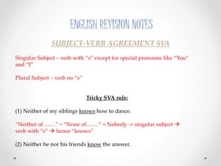 ENGLISH REVISION NOTES
SUBJECT-VERB AGREEMENT SVA
Singular Subject – verb with “s” except for special pronouns like “You”
and “I”
Plural Subject – verb no “s”
Tricky SVA rule:
(1) Neither of my siblings knows how to dance.
“Neither of ……” = “None of…….” = Nobody -> singular subject 
verb with “s”  hence “knows”
(2) Neither he nor his friends know the answer.
 