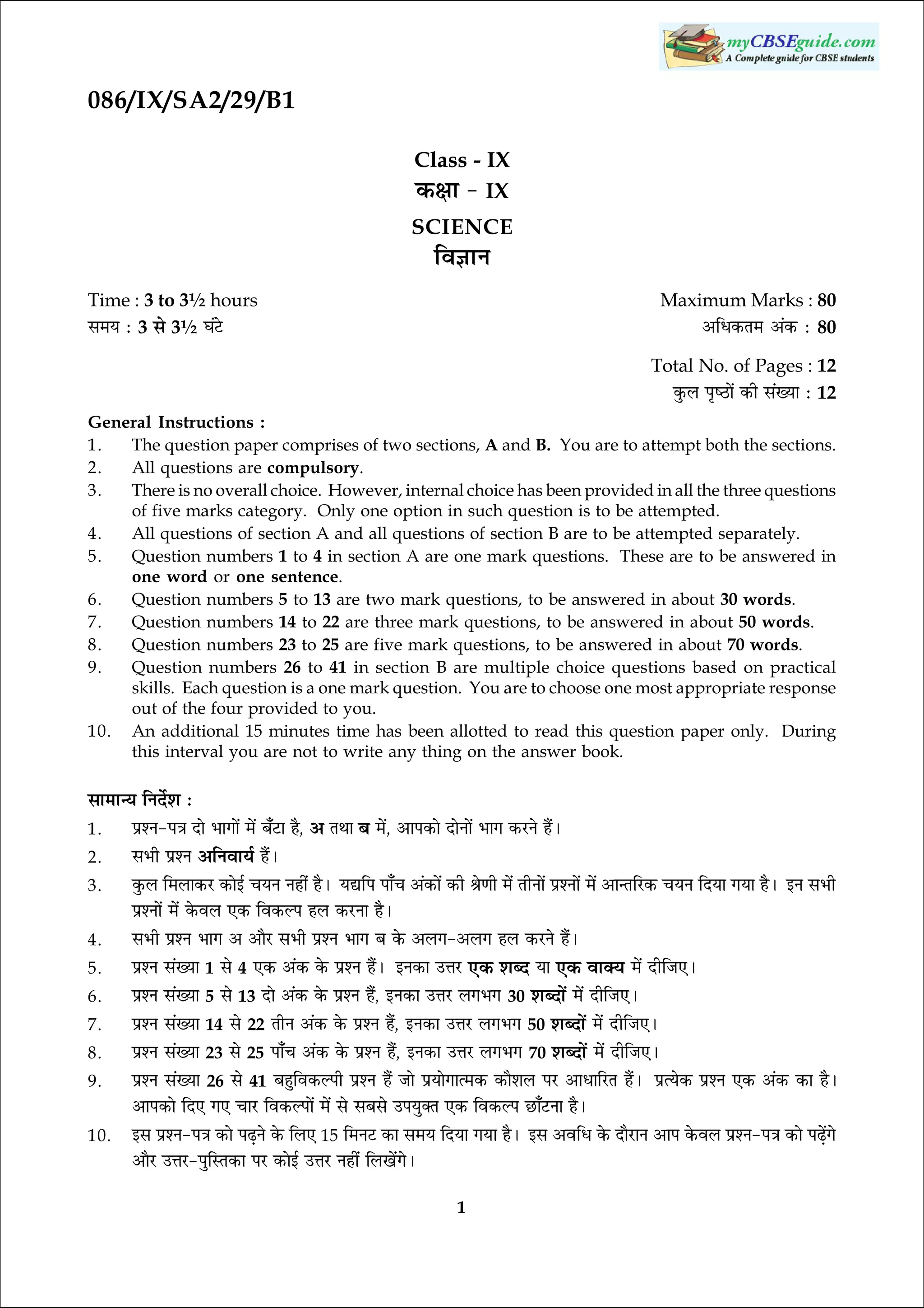 086/IX/SA2/29/B1
Class - IX
·¤ÿææ - IX
SCIENCE

çß™ææÙ

Time : 3 to 3½ hours
â×Ø Ñ 3 âð 3½ ƒæ´ÅðU

Maximum Marks : 80
¥çÏ·¤Ì× ¥´·¤ Ñ 80
Total No. of Pages : 12
·é¤Ü ÂëcÆUæð´ ·¤è â´Øæ Ñ 12

General Instructions :
1.
The question paper comprises of two sections, A and B. You are to attempt both the sections.
2.
All questions are compulsory.
3.
There is no overall choice. However, internal choice has been provided in all the three questions
of five marks category. Only one option in such question is to be attempted.
4.
All questions of section A and all questions of section B are to be attempted separately.
5.
Question numbers 1 to 4 in section A are one mark questions. These are to be answered in
one word or one sentence.
6.
Question numbers 5 to 13 are two mark questions, to be answered in about 30 words.
7.
Question numbers 14 to 22 are three mark questions, to be answered in about 50 words.
8.
Question numbers 23 to 25 are five mark questions, to be answered in about 70 words.
9.
Question numbers 26 to 41 in section B are multiple choice questions based on practical
skills. Each question is a one mark question. You are to choose one most appropriate response
out of the four provided to you.
10. An additional 15 minutes time has been allotted to read this question paper only. During
this interval you are not to write any thing on the answer book.

âæ×æ‹Ø çÙÎðüàæ Ñ
1.
2.

ÂýàÙ-Â˜æ Îæð Öæ»æð´ ×ð´ Õ¡ÅUæ ãñ,

âÖè ÂýàÙ ¥çÙßæØü ãñ´Ð

¥ ÌÍæ

Õ ×ð´, ¥æÂ·¤æð ÎæðÙæð´ Öæ» ·¤ÚUÙð ãñ´Ð

3.

·é¤Ü ç×Üæ·¤ÚU ·¤æð§ü ¿ØÙ Ùãè´ ãñÐ ØlçÂ Âæ¡¿ ¥´·¤æð´ ·¤è Ÿæð‡æè ×ð´ ÌèÙæð´ ÂýàÙæð´ ×ð´ ¥æ‹ÌçÚU·¤ ¿ØÙ çÎØæ »Øæ ãñÐ §Ù âÖè
ÂýàÙæð´ ×ð´ ·ð¤ßÜ °·¤ çß·¤ËÂ ãÜ ·¤ÚUÙæ ãñÐ

4.

âÖè ÂýàÙ Öæ» ¥ ¥æñÚU âÖè ÂýàÙ Öæ» Õ ·ð¤ ¥Ü»-¥Ü» ãÜ ·¤ÚUÙð ãñ´Ð

5.

ÂýàÙ â´Øæ 1

6.
7.
8.
9.
10.

°·¤ ßæ€Ø ×ð´ ÎèçÁ°Ð
ÂýàÙ â´Øæ 5 âð 13 Îæð ¥´·¤ ·ð¤ ÂýàÙ ãñ´, §Ù·¤æ ©žæÚU Ü»Ö» 30 àæŽÎæð´ ×ð´ ÎèçÁ°Ð
ÂýàÙ â´Øæ 14 âð 22 ÌèÙ ¥´·¤ ·ð¤ ÂýàÙ ãñ´, §Ù·¤æ ©žæÚU Ü»Ö» 50 àæŽÎæð´ ×ð´ ÎèçÁ°Ð
ÂýàÙ â´Øæ 23 âð 25 Âæ¡¿ ¥´·¤ ·ð¤ ÂýàÙ ã´ñ, §Ù·¤æ ©žæÚU Ü»Ö» 70 àæŽÎæð´ ×ð´ ÎèçÁ°Ð
ÂýàÙ â´Øæ 26 âð 41 Õãéçß·¤ËÂè ÂýàÙ ãñ´ Áæð ÂýØæð»æˆ×·¤ ·¤æñàæÜ ÂÚU ¥æÏæçÚUÌ ãñ´Ð ÂýˆØð·¤ ÂýàÙ °·¤ ¥´·¤ ·¤æ ãñÐ
¥æÂ·¤æð çÎ° »° ¿æÚU çß·¤ËÂæð´ ×ð´ âð âÕâð ©ÂØé€Ì °·¤ çß·¤ËÂ ÀUæ¡ÅUÙæ ãñÐ
âð

4

°·¤ ¥´·¤ ·ð¤ ÂýàÙ ãñ´Ð

§â ÂýàÙ-Â˜æ ·¤æð ÂÉ¸Ùð ·ð¤ çÜ° 15

§Ù·¤æ ©žæÚU

°·¤ àæŽÎ

ç×ÙÅU ·¤æ â×Ø çÎØæ »Øæ ãñÐ

¥æñÚU ©žæÚU-ÂéçSÌ·¤æ ÂÚU ·¤æð§ü ©žæÚU Ùãè´ çÜ¹ð´»ðÐ

1

Øæ

§â ¥ßçÏ ·ð¤ ÎæñÚUæÙ ¥æÂ ·ð¤ßÜ ÂýàÙ-Â˜æ ·¤æð ÂÉ¸ð´»ð

 