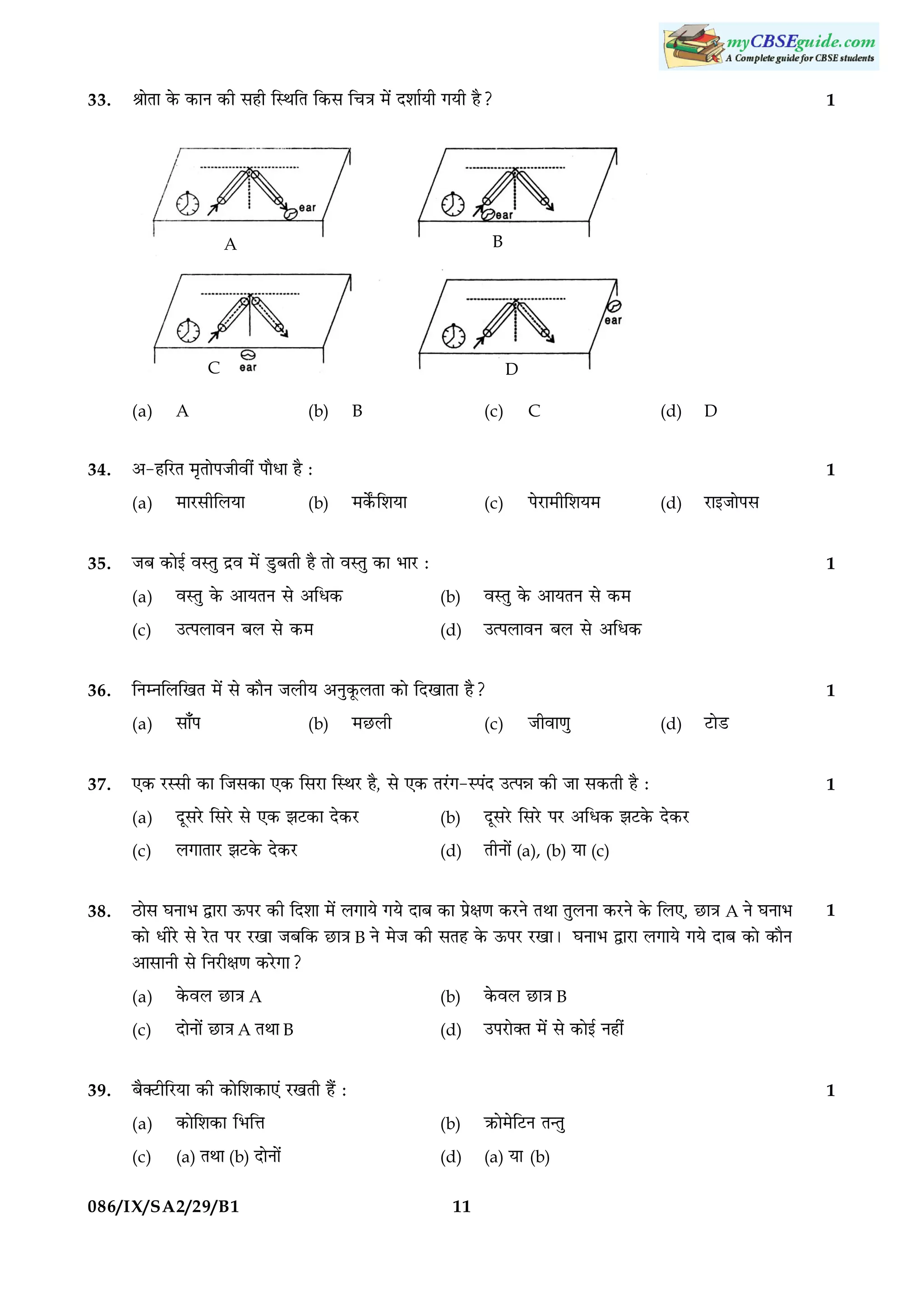 33.

1

ŸææðÌæ ·ð¤ ·¤æÙ ·¤è âãè çSÍçÌ ç·¤â ç¿˜æ ×ð´ ÎàææüØè »Øè ãñ?

B

A

C
(a)
34.

(b)

B

(c)

C

×æÚUâèçÜØæ

(b)

×·ðZ¤çàæØæ

(c)

ÂðÚUæ×èçàæØ×

(d)

1

ßSÌé ·ð¤ ¥æØÌÙ âð ¥çÏ·¤

(b)

ßSÌé ·ð¤ ¥æØÌÙ âð ·¤×

©ˆÂÜæßÙ ÕÜ âð ·¤×

(d)

©ˆÂÜæßÙ ÕÜ âð ¥çÏ·¤
1

çÙÙçÜç¹Ì ×ð´ âð ·¤æñÙ ÁÜèØ ¥Ùé·ê¤ÜÌæ ·¤æð çÎ¹æÌæ ãñ?

(a)

âæ¡Â

(b)

×ÀUÜè

(c)

Áèßæ‡æé

(d)

ÎêâÚðU çâÚðU âð °·¤ ÛæÅU·¤æ Îð·¤ÚU

(b)

Ü»æÌæÚU ÛæÅU·ð¤ Îð·¤ÚU

(d)

1

ÎêâÚðU çâÚðU ÂÚU ¥çÏ·¤ ÛæÅU·ð¤ Îð·¤ÚU

(c)

ÌèÙæð´ (a), (b) Øæ (c)

ÆUæðâ ƒæÙæÖ mæÚUæ ª¤ÂÚU ·¤è çÎàææ ×ð´ Ü»æØð »Øð ÎæÕ ·¤æ Âýðÿæ‡æ ·¤ÚUÙð ÌÍæ ÌéÜÙæ ·¤ÚUÙð ·ð¤ çÜ°, ÀUæ˜æ A Ùð ƒæÙæÖ
·¤æð ÏèÚðU âð ÚðUÌ ÂÚU ÚU¹æ ÁÕç·¤ ÀUæ˜æ B Ùð ×ðÁ ·¤è âÌã ·ð¤ ª¤ÂÚU ÚU¹æÐ ƒæÙæÖ mæÚUæ Ü»æØð »Øð ÎæÕ ·¤æð ·¤æñÙ
¥æâæÙè âð çÙÚUèÿæ‡æ ·¤ÚðU»æ?
(a)

·ð¤ßÜ ÀUæ˜æ A

(b)

ÎæðÙæð´ ÀUæ˜æ A ÌÍæ B

(d)

1

·ð¤ßÜ ÀUæ˜æ B

(c)
39.

ÅUæðÇU

°·¤ ÚUSâè ·¤æ çÁâ·¤æ °·¤ çâÚUæ çSÍÚU ãñ, âð °·¤ ÌÚ´U»-SÂ´Î ©ˆÂóæ ·¤è Áæ â·¤Ìè ãñ Ñ
(a)

38.

ÚUæ§ÁæðÂâ

ÁÕ ·¤æð§ü ßSÌé Îýß ×ð´ ÇéUÕÌè ãñ Ìæð ßSÌé ·¤æ ÖæÚU Ñ
(c)

37.

D
1

(a)

36.

(d)

¥-ãçÚUÌ ×ëÌæðÂÁèßè´ ÂæñÏæ ãñ Ñ
(a)

35.

A

D

©ÂÚUæð€Ì ×ð´ âð ·¤æð§ü Ùãè´

Õñ€ÅUèçÚUØæ ·¤è ·¤æðçàæ·¤æ°´ ÚU¹Ìè ãñ´ Ñ

1

(a)

·¤æðçàæ·¤æ çÖçžæ

(b)

R¤æð×ðçÅUÙ Ì‹Ìé

(c)

(a) ÌÍæ (b) ÎæðÙæð´

(d)

(a) Øæ (b)

086/IX/SA2/29/B1

11

 