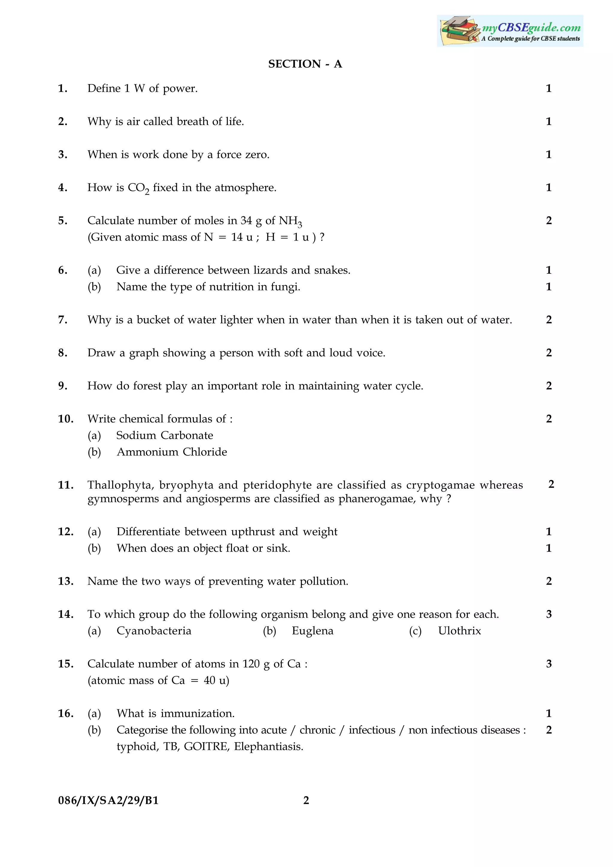 SECTION - A
1.

Define 1 W of power.

1

2.

Why is air called breath of life.

1

3.

When is work done by a force zero.

1

4.

How is CO2 fixed in the atmosphere.

1

5.

Calculate number of moles in 34 g of NH3
(Given atomic mass of N 5 14 u ; H 5 1 u ) ?

2

6.

(a)
(b)

1
1

7.

Why is a bucket of water lighter when in water than when it is taken out of water.

2

8.

Draw a graph showing a person with soft and loud voice.

2

9.

How do forest play an important role in maintaining water cycle.

2

10.

Write chemical formulas of :
(a) Sodium Carbonate
(b) Ammonium Chloride

2

11.

Thallophyta, bryophyta and pteridophyte are classified as cryptogamae whereas
gymnosperms and angiosperms are classified as phanerogamae, why ?

2

12.

(a)
(b)

1
1

13.

Name the two ways of preventing water pollution.

2

14.

To which group do the following organism belong and give one reason for each.
(a) Cyanobacteria
(b) Euglena
(c) Ulothrix

3

15.

Calculate number of atoms in 120 g of Ca :
(atomic mass of Ca 5 40 u)

3

16.

(a)
(b)

1
2

Give a difference between lizards and snakes.
Name the type of nutrition in fungi.

Differentiate between upthrust and weight
When does an object float or sink.

What is immunization.
Categorise the following into acute / chronic / infectious / non infectious diseases :
typhoid, TB, GOITRE, Elephantiasis.

086/IX/SA2/29/B1

2

 