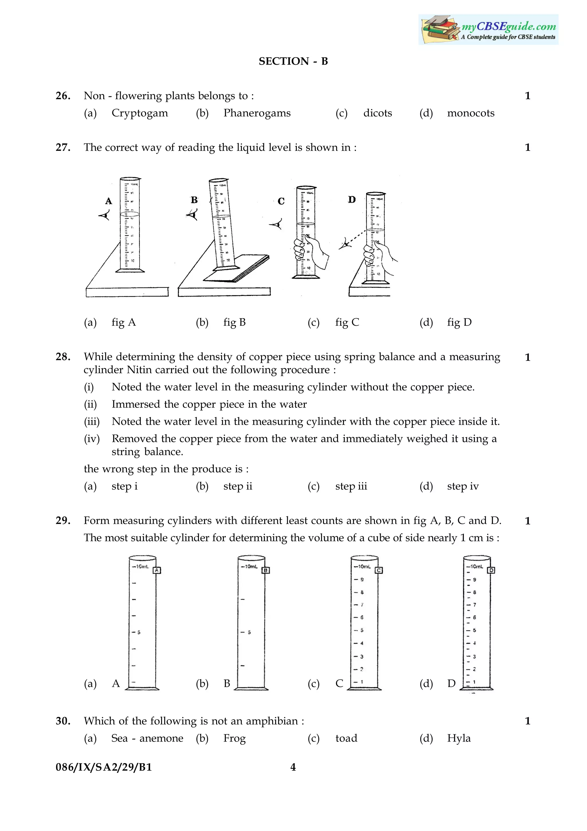SECTION - B
26.

Non - flowering plants belongs to :
(a)

27.

(b)

Phanerogams

(c)

dicots

(d)

monocots

The correct way of reading the liquid level is shown in :

(a)
28.

Cryptogam

1

fig A

(b)

fig B

(c)

fig C

1

(d)

fig D

While determining the density of copper piece using spring balance and a measuring
cylinder Nitin carried out the following procedure :
(i)

Noted the water level in the measuring cylinder without the copper piece.

(ii)

Immersed the copper piece in the water

(iii)

Noted the water level in the measuring cylinder with the copper piece inside it.

(iv)

1

Removed the copper piece from the water and immediately weighed it using a
string balance.

the wrong step in the produce is :
(a)
29.

step i

(b)

step ii

(c)

step iii

(d)

step iv

Form measuring cylinders with different least counts are shown in fig A, B, C and D.

1

The most suitable cylinder for determining the volume of a cube of side nearly 1 cm is :

(a)
30.

A

(b)

B

(c)

C

(d)

D

Which of the following is not an amphibian :
(a)

Sea - anemone

086/IX/SA2/29/B1

(b)

Frog

1
(c)

4

toad

(d)

Hyla

 