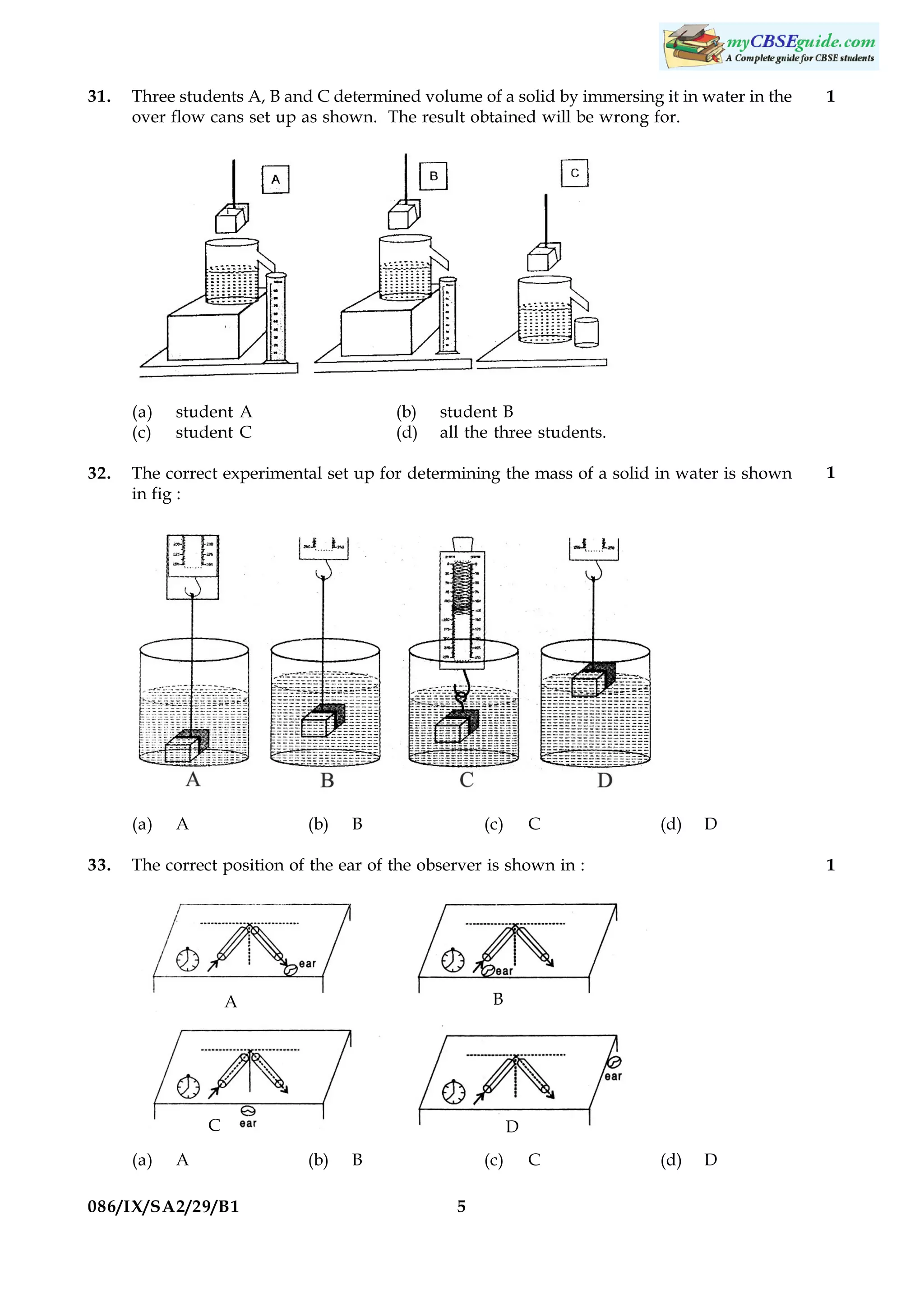 31.

Three students A, B and C determined volume of a solid by immersing it in water in the
over flow cans set up as shown. The result obtained will be wrong for.

(a)
(c)
32.

(b)
(d)

student B
all the three students.

The correct experimental set up for determining the mass of a solid in water is shown
in fig :

(a)
33.

student A
student C

A

(b)

B

(c)

C

(d)

C
A

086/IX/SA2/29/B1

1

B

A

D
(b)

B

(c)
5

C

1

D

The correct position of the ear of the observer is shown in :

(a)

1

(d)

D

 