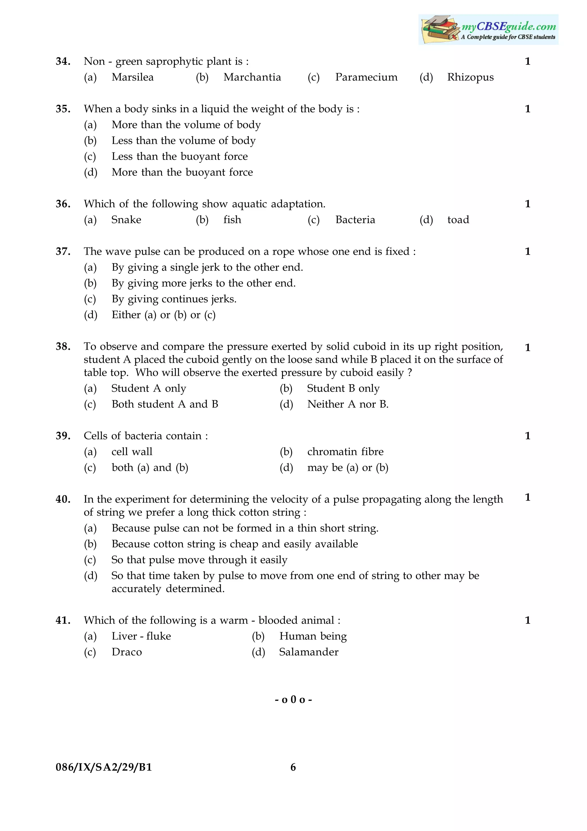 34.

Non - green saprophytic plant is :
(a) Marsilea
(b) Marchantia

1
(c)

Paramecium

(d)

Rhizopus

35.

When a body sinks in a liquid the weight of the body is :
(a) More than the volume of body
(b) Less than the volume of body
(c) Less than the buoyant force
(d) More than the buoyant force

1

36.

Which of the following show aquatic adaptation.
(a) Snake
(b) fish
(c) Bacteria

1
(d)

toad

37.

The
(a)
(b)
(c)
(d)

wave pulse can be produced on a rope whose one end is fixed :
By giving a single jerk to the other end.
By giving more jerks to the other end.
By giving continues jerks.
Either (a) or (b) or (c)

38.

To observe and compare the pressure exerted by solid cuboid in its up right position,
student A placed the cuboid gently on the loose sand while B placed it on the surface of
table top. Who will observe the exerted pressure by cuboid easily ?
(a) Student A only
(b) Student B only
(c) Both student A and B
(d) Neither A nor B.

1

39.

Cells of bacteria contain :
(a) cell wall
(c) both (a) and (b)

1
(b)
(d)

1

chromatin fibre
may be (a) or (b)

40.

In the experiment for determining the velocity of a pulse propagating along the length
of string we prefer a long thick cotton string :
(a) Because pulse can not be formed in a thin short string.
(b) Because cotton string is cheap and easily available
(c) So that pulse move through it easily
(d) So that time taken by pulse to move from one end of string to other may be
accurately determined.

1

41.

Which of the following is a warm - blooded animal :
(a) Liver - fluke
(b) Human being
(c) Draco
(d) Salamander

1

-o0o-

086/IX/SA2/29/B1

6

 