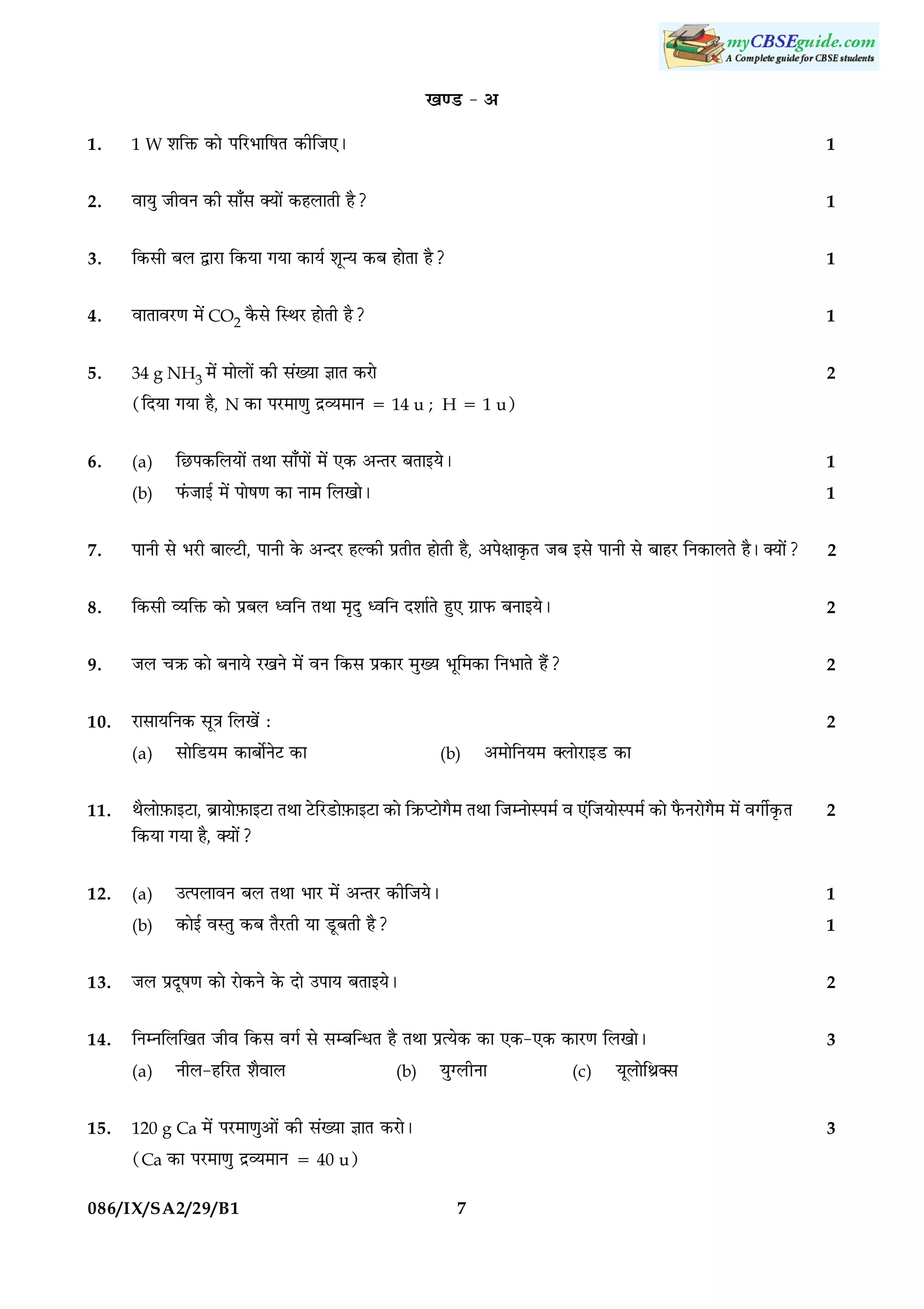 ¹‡ÇU - ¥
1.

1 W àæçQ¤ ·¤æð ÂçÚUÖæçáÌ ·¤èçÁ°Ð

1

2.

ßæØé ÁèßÙ ·¤è âæ¡â €Øæð´ ·¤ãÜæÌè ãñ?

1

3.

ç·¤âè ÕÜ mæÚUæ ç·¤Øæ »Øæ ·¤æØü àæê‹Ø ·¤Õ ãæðÌæ ãñ?

1

4.

ßæÌæßÚU‡æ ×ð´ CO2 ·ñ¤âð çSÍÚU ãæðÌè ãñ?

1

5.

34 g NH3 ×ð´

2

×æðÜæð´ ·¤è â´Øæ ™ææÌ ·¤Úæð

(çÎØæ »Øæ ãñ, N ·¤æ ÂÚU×æ‡æé ÎýÃØ×æÙ 5 14 u ; H 5 1 u)
6.

(a)

çÀUÂ·¤çÜØæð´ ÌÍæ âæ¡Âæð´ ×ð´ °·¤ ¥‹ÌÚU ÕÌæ§ØðÐ

1

(b)

È´¤Áæ§ü ×ð´ Âæðá‡æ ·¤æ Ùæ× çÜ¹æðÐ

1

7.

ÂæÙè âð ÖÚUè ÕæËÅUè, ÂæÙè ·ð¤ ¥‹ÎÚU ãË·¤è ÂýÌèÌ ãæðÌè ãñ, ¥Âðÿææ·ë¤Ì ÁÕ §âð ÂæÙè âð ÕæãÚU çÙ·¤æÜÌð ãñÐ €Øæð´?

2

8.

ç·¤âè ÃØçQ¤ ·¤æð ÂýÕÜ ŠßçÙ ÌÍæ ×ëÎé ŠßçÙ ÎàææüÌð ãé° »ýæÈ¤ ÕÙæ§ØðÐ

2

9.

ÁÜ ¿R¤ ·¤æð ÕÙæØð ÚU¹Ùð ×ð´ ßÙ ç·¤â Âý·¤æÚU ×éØ Öêç×·¤æ çÙÖæÌð ãñ´?

2

10.

ÚUæâæØçÙ·¤ âê˜æ çÜ¹ð´ Ñ

2

(a)

âæðçÇUØ× ·¤æÕæðüÙðÅ ·¤æU

(b)

¥×æðçÙØ× €ÜæðÚUæ§ÇU ·¤æ

11.

ÍñÜæð$È¤æ§ÅUæ, ÕýæØæð$È¤æ§ÅUæ ÌÍæ ÅðUçÚUÇUæð$È¤æ§ÅUæ ·¤æð çR¤ŒÅUæð»ñ× ÌÍæ çÁÙæðSÂ×ü ß °´çÁØæðSÂ×ü ·¤æð Èñ¤ÙÚUæð»ñ× ×ð´ ß»èü·ë¤Ì
ç·¤Øæ »Øæ ãñ, €Øæð´?

12.

(a)

©ˆÂÜæßÙ ÕÜ ÌÍæ ÖæÚU ×ð´ ¥‹ÌÚU ·¤èçÁØðÐ

1

(b)

·¤æð§ü ßSÌé ·¤Õ ÌñÚUÌè Øæ ÇêUÕÌè ãñ?

1

2

13.

ÁÜ ÂýÎêá‡æ ·¤æð ÚUæð·¤Ùð ·ð¤ Îæð ©ÂæØ ÕÌæ§ØðÐ

2

14.

çÙÙçÜç¹Ì Áèß ç·¤â ß»ü âð âÕç‹ÏÌ ãñ ÌÍæ ÂýˆØð·¤ ·¤æ °·¤-°·¤ ·¤æÚU‡æ çÜ¹æðÐ

3

(a)
15.

ÙèÜ-ãçÚUÌ àæñßæÜ

120 g Ca ×ð´

(b)

Øé‚ÜèÙæ

ÂÚU×æ‡æé¥æð´ ·¤è â´Øæ ™ææÌ ·¤ÚUæðÐ

ØêÜæðçÍý€â
3

(Ca ·¤æ ÂÚU×æ‡æé ÎýÃØ×æÙ 5 40 u)
086/IX/SA2/29/B1

(c)

7

 