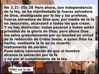 Rm 3,21-25a.28  Pero ahora, con independencia de la ley, se ha manifestado la fuerza salvadora de Dios, atestiguada por la ley y los profetas. Fuerza salvadora de Dios que, por medio de la fe en Jesucristo, alcanzará a todos los que crean.  Y no hay distinción: todos pecaron y todos están privados de la gloria de Dios; pero ahora Dios los salva gratuitamente por su bondad en virtud de la redención de Cristo Jesús, a quien Dios ha hecho, mediante la fe en su muerte, instrumento de perdón.  Pues estoy convencido de que el hombre alcanza la salvación por la fe  y no por el cumplimiento de la ley. Niños con la ley  
