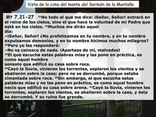 Vista de la cima del monte del Sermón de la Montaña Mt 7,21-27  21 No todo el que me dice: ¡Señor, Señor! entrará en el reino de los cielos, sino el que hace la voluntad de mi Padre que está en los cielos.  22 Muchos me dirán aquel día: – ¡Señor, Señor! ¿No profetizamos en tu nombre, y en tu nombre expulsamos demonios, y en tu nombre hicimos muchos milagros? 23 Pero yo les responderé: –No os conozco de nada. ¡Apartaos de mí, malvados! 24 El que escucha estas palabras mías y las pone en práctica, es como aquel hombre sensato que edificó su casa sobre roca. 25 Cayó la lluvia, vinieron los torrentes, soplaron los vientos y se abatieron sobre la casa; pero no se derrumbó, porque estaba cimentada sobre roca.  26 Sin embargo, el que escucha estas palabras mías y no las pone en práctica, es como aquel hombre necio que edificó su casa sobre arena.  27 Cayó la lluvia, vinieron los torrentes, soplaron los vientos, se abatieron sobre la casa, y ésta se derrumbó. Y su ruina fue grande. 