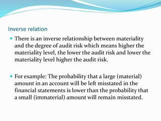 Inverse relation
 There is an inverse relationship between materiality
and the degree of audit risk which means higher the
materiality level, the lower the audit risk and lower the
materiality level higher the audit risk.
 For example: The probability that a large (material)
amount in an account will be left misstated in the
financial statements is lower than the probability that
a small (immaterial) amount will remain misstated.
 