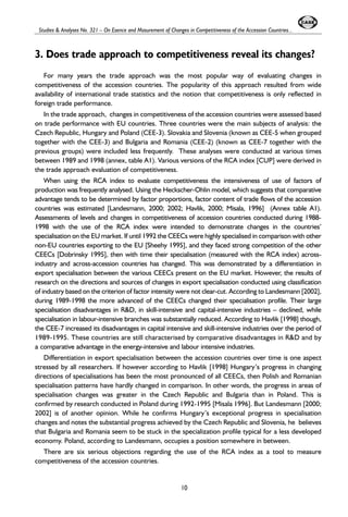 Studies & Analyses No. 321 – On Esence and Masurement of Changes in Competitiveness of the Accession Countries... 
3. Does trade approach to competitiveness reveal its changes? 
For many years the trade approach was the most popular way of evaluating changes in 
competitiveness of the accession countries. The popularity of this approach resulted from wide 
availability of international trade statistics and the notion that competitiveness is only reflected in 
foreign trade performance. 
In the trade approach, changes in competitiveness of the accession countries were assessed based 
on trade performance with EU countries. Three countries were the main subjects of analysis: the 
Czech Republic, Hungary and Poland (CEE-3). Slovakia and Slovenia (known as CEE-5 when grouped 
together with the CEE-3) and Bulgaria and Romania (CEE-2) (known as CEE-7 together with the 
previous groups) were included less frequently. These analyses were conducted at various times 
between 1989 and 1998 (annex, table A1). Various versions of the RCA index [CUP] were derived in 
the trade approach evaluation of competitiveness. 
When using the RCA index to evaluate competitiveness the intensiveness of use of factors of 
production was frequently analysed. Using the Heckscher-Ohlin model, which suggests that comparative 
advantage tends to be determined by factor proportions, factor content of trade flows of the accession 
countries was estimated [Landesmann, 2000; 2002; Havlik, 2000; Misala, 1996] (Annex table A1). 
Assessments of levels and changes in competitiveness of accession countries conducted during 1988- 
1998 with the use of the RCA index were intended to demonstrate changes in the countries’ 
specialisation on the EU market. If until 1992 the CEECs were highly specialised in comparison with other 
non-EU countries exporting to the EU [Sheehy 1995], and they faced strong competition of the other 
CEECs [Dobrinsky 1995], then with time their specialisation (measured with the RCA index) across-industry 
and across-accession countries has changed. This was demonstrated by a differentiation in 
export specialisation between the various CEECs present on the EU market. However, the results of 
research on the directions and sources of changes in export specialisation conducted using classification 
of industry based on the criterion of factor intensity were not clear-cut. According to Landesmann [2002], 
during 1989-1998 the more advanced of the CEECs changed their specialisation profile. Their large 
specialisation disadvantages in R&D, in skill-intensive and capital-intensive industries – declined, while 
specialisation in labour-intensive branches was substantially reduced. According to Havlik [1998] though, 
the CEE-7 increased its disadvantages in capital intensive and skill-intensive industries over the period of 
1989-1995. These countries are still characterised by comparative disadvantages in R&D and by 
a comparative advantage in the energy-intensive and labour intensive industries. 
Differentiation in export specialisation between the accession countries over time is one aspect 
stressed by all researchers. If however according to Havlik [1998] Hungary’s progress in changing 
directions of specialisations has been the most pronounced of all CEECs, then Polish and Romanian 
specialisation patterns have hardly changed in comparison. In other words, the progress in areas of 
specialisation changes was greater in the Czech Republic and Bulgaria than in Poland. This is 
confirmed by research conducted in Poland during 1992-1995 [Misala 1996]. But Landesmann [2000; 
2002] is of another opinion. While he confirms Hungary’s exceptional progress in specialisation 
changes and notes the substantial progress achieved by the Czech Republic and Slovenia, he believes 
that Bulgaria and Romania seem to be stuck in the specialization profile typical for a less developed 
economy. Poland, according to Landesmann, occupies a position somewhere in between. 
There are six serious objections regarding the use of the RCA index as a tool to measure 
competitiveness of the accession countries. 
10 
 