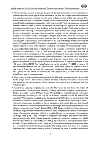 Studies & Analyses No. 321 – On Esence and Masurement of Changes in Competitiveness of the Accession Countries... 
1. These estimates concern exclusively this part of domestic production, which participates in 
international trade. In this approach one assumes that the level and changes in competitiveness of 
the accession countries’ production are the same on both domestic and foreign markets. They 
therefore exclude most of production confined to the domestic market. In Poland this represents 
around ¾ of the total value of production. Field research on 200 Polish manufacturers, conducted 
between 1990 and 1998, questions the principles of accepting such approach. As opposed to 
companies who sold most of their products on the domestic market, Polish exporters had no 
problems with sustaining a competitive position on both domestic and foreign markets. The 
former systematically worsened their competitive position on the domestic market, and 
developed their export only to a small degree. [Wzi¹tek-Kubiak 2001]. Since the economy is of a 
dual character in at least some accession countries, then the level and changes of competitiveness 
of production on the domestic market differs from the level and changes of competitiveness of 
export [Wzi¹tek-Kubiak 2003]. This questions the validity of assessing the competitiveness of the 
accession countries based on foreign trade results and on the competitiveness of export alone. 
2. Using trade indicators to assess competitiveness of the accession countries one forgets that it is 
possible to export with a loss or with dumping prices. For many years the lack of 
competitiveness of some sectors of the accession countries (such as the coal-mining industry in 
Poland) was accompanied by their strong export specialisation. One cannot treat its stabilisation 
as a symptom of stabilisation of competitiveness. Empirical research shows that part of the 
production potential of the accession countries is uncompetitive. In Poland for example, out of 
108 sectors (3-digit NACE Rev. 1 classification) during the period of 1994-2000 as many as 12 
sectors made losses from sales for a period of over 3 years, and 6 sectors for a period of over 6 
years (out of 7 years during which this research was conducted). Tolerating loss-making export 
for a period of time allows the company to retain specialisation, but that does not mean 
upholding its level of competitiveness. 
3. When researching competitiveness changes with the RCA index one assumes that – as opposed 
to the foreign market – the domestic market is distorted. If that however is true, it means that 
the assessment of competitiveness of the country’s entire production is distorted, and that 
includes export. 
4. Researchers assessing competitiveness with the RCA index do not define the notion of 
competitiveness. They assume that the results of foreign trade reflect changes in competitiveness. 
Neither theoretical research [Wzi¹tek-Kubiak 2001a; 2003] nor empirical research confirm the 
validity of using this assumption not only for the accession countries, but also for most OECD 
countries. When assessing competitiveness changes using the RCA index, one tends to forget that 
Balassa formulated this index to assess specialisation, not competitiveness. According to Balassa, 
“competitiveness means the ability to sell, to compete on the market. But since international 
trade is determined by relative rather than absolute advantages, this concept does not fit well into 
classical comparative-cost theory” [Balassa 1963, p. 29]. Balassa, similarly to Porter, rejects the 
validity of using the theory of international trade to assess competitiveness. Porter introduces the 
notion of competitive advantage, which is principally different from the notion of comparative 
advantage [1986, p. 15,17-18]. The notion of comparative advantage is derived from the theory 
of international trade, which however does not consider the competition processes, and should 
therefore be modified [Gomory and Baumol 2000, p. 4]. In attempts to modify the classical theory 
of trade, Gomory and Baumol stress, “there are in fact inherent conflicts in international trade 
(…). An improvement in the productive capacity of a trading partner that allows it to compete 
effectively with a home country industry, instead of benefiting the public as a whole, may come at 
11 
 
