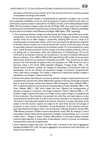 Studies & Analyses No. 321 – On Esence and Masurement of Changes in Competitiveness of the Accession Countries... 
the expense of the home country overall” [p.4]. They were thus the first to introduce processes 
of competition into foreign trade models. 
The inconsistency between changes in competitiveness as measured in unit labour cost, unit total 
cost, productivity, profitability on the one hand and dynamics of exports and RCA on the other, are 
confirmed by empirical research conducted for the OECD countries and for Poland [Wzi¹tek-Kubiak 
2003]. With the exception of Japan’s trade with the US[T ange 1992], very weak (if any) correlation 
was discovered to exist between the performance of exports and the changes in efficiency, profitability, 
and unit total and unit labour costs [Meeusena and Raypa, 2000; Kaldor, 1978; Fagerberg]. 
5. The inconsistency between changes of productiveness and foreign trade performance results, 
among others, from the fact that the latter are influenced by changes in domestic and foreign 
demand, which do not affect changes in productivity. Declining RCA can be a result of an 
increasing supply to the domestic market, which in turn can result from high dynamics of growth 
of domestic demand. A quick rise in internal demand aids “suction” of not only import, but also 
of exportable production and exports by the domestic market. If it is accompanied by a quick 
rise in overall domestic production and the increase of its share of global production, then we 
are dealing with an improvement, rather than deterioration, of competitiveness. This can be 
confirmed by the example of German car manufactures in the years immediately following the 
German unification. “From 1989 to 1990 the RCA index fell from 0.81 to 0.66. At the same time 
total turnover of German car producers increased by around 8%. Thus, the German car sellers 
proved to be internationally competitive when the (repressed until 1989 demand for cars in 
Germany, mainly in the former GDR) expanded” [Dlugosch, Freytag, Kruger 1996, s. 75]. 
Overall cyclical conditions translate into changes of intensiveness of international trade and 
specialisation, but do not influence the assessment changes of production competitiveness, 
which could remain unchanged. This implies a weakening of relationship between changes in 
specialisation and changes in relative productivity. 
6. Government policies also influence inconsistency between changes in export performance and 
competitiveness. Government policies differentiate activities of domestic and foreign companies 
both on local and foreign markets [see Feenstra 1989; Eichengreen, Parry, Caldwell 1988, s. 
319...], influence profits and incomes of local companies [Pearce, Sutton, Batchelor 1985, s. 169; 
Toner, Webster 2000, s. 243], which implies that they “influence the competitiveness of 
domestic companies in comparison with foreign companies” [Martin, Valbonesi 2000, p. 177]. 
Similarly, changes in government policy of a foreign country impact changes in competitiveness 
of local production. Any distortions incorporated into trade flow and trade balance are also 
incorporated into the RCA index. In order to draw correct conclusions, it is necessary to include 
information on the trade policy applied to all industries. Moreover, an implicit assumption of the 
analysis is that the country’s exports are subject to the same level, structure and changes of 
protection in every country of destination. Strong liberalisation of the accession countries, 
particularly Poland and Hungary, meant a very strong drop in effective protection. During 1994- 
1998 effective protection of Polish economy decreased by nearly 70%. By resulting in a fall of 
value added it directly influenced the assessment of changes in competitiveness, and – to a much 
smaller extent – changes in export. Similarly, differentiation of pro-export policies between 
countries aided expansion or preservation of specialisation, which is a process not necessarily 
accompanied by improved competitiveness. 
7. Some statistical problems also arise. The RCA index is sensitive to the level of aggregation 
[Donges and Riedel 1977, p.69]. Too high an aggregation can provide too much information, not 
always of the relevant kind. 
12 
 