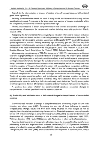 Studies & Analyses No. 321 – On Esence and Masurement of Changes in Competitiveness of the Accession Countries... 
First of all, the interpretation of changes of relative prices of homogeneous and differentiated 
goods varies significantly. 
Secondly, price differences may be the result of many factors, such as variations in quality and the 
specialisation of export. An example of the latter would be a segment of cheaper products for which 
the competitive position of the country’s export could be high. 
Thirdly, price indicators of export competitiveness do not consider the valuation of changes in 
competitiveness of production for the domestic market, including exportable production [Marsh, 
Tokarick 1994]. 
Recognising the aforementioned shortcomings of price indicators when used to measure evaluation 
of changes in competitiveness resulted in combining the export unit value with other indicators. For 
example, aside from the exports unit value Langesmann and Burgstaller [1997] explored the product 
quality segmentation indicator. Showing extremely high price/quality gaps of CEE-7 and very little 
representation in the high quality segments of trade with the EU, Landesmann and Burgstaller noticed 
bifurcation in the trade development of the two groups of CEECs – the “Western” CEECs (Czech. 
Republic, Hungary, Poland, Slovenia) and the “Eastern” CEECs (Bulgaria, Romania and Slovakia). 
When assessing competitiveness of CEE-7 for the period of 1989-1994, next to export and import 
unit value Aiginger [1998] also evaluated indicators of export quality. He revealed price elasticity 
(allowing to distinguish price – and quality-sensitive markets) as well as indicators of heterogeneity 
and fragmentation of markets. Basing on the four abovementioned indicators Aiginger concluded that 
firstly – unit values of exports of the accession countries were very low and did not change over time 
(with the exception of Hungary). Secondly, the sectors with successful price competition and those 
with structural problems were much larger for the CEECs-7 than the corresponding sectors in EU 
countries. “These two differences – small out priced sector, but large structural problem sector – is 
that which is expected for the countries with low wages and insufficient structural change” [p. 109]. 
Thirdly, all accession countries perform well in industries highly sensitive to price, but have an 
extremely high deficit in quality-sensitive industries. They have substantial deficit in moderately 
quality-intensive industries and a large deficit in qualitatively elastic industries. Fourthly, the accession 
countries experience deficit in differentiated industries and enjoy surplus in homogeneous industries. 
A question then arises whether the aforementioned valuations concerned changes in 
competitiveness or rather specialisation of the accession countries. 
4b) Productivity and unit labour costs as indicators of changes in competitiveness of the accession 
countries 
Commonly used indicators of changes in competitiveness are: productivity, wages and unit costs 
including unit labour costs (ULC). Recognising the key role of these indicators in assessing 
competitiveness changes results both from their strong influence on price changes, as well as 
assigning them the principal part in winning the competition. These indicators were explored not only 
for use with evaluation changes in competitiveness [Havlik 2000; 2001], but also for identification of 
determinants of comparative advantage of the accession countries [Landesmann 2000; 2002; 
Wolfmayr-Schnitzer 1998; Havlik 1998] (annex, table A3, A3a) or in other words of specialization. 
Assuming that the dynamics of comparative advantage rely on the process of levelling-out of uneven 
productivity, as well as a wage drift across branches, Landesman [2000; 2002] evaluates the branch 
pattern of productivity, wage and ULC growth of CEE-5 relative to Austria, over the periods of 1991- 
1998 [2002] and 1991-1999 [2000]. Productivity levels were expressed at constant prices, output 
14 
 