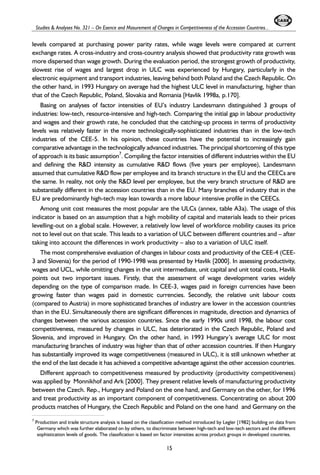 Studies & Analyses No. 321 – On Esence and Masurement of Changes in Competitiveness of the Accession Countries... 
levels compared at purchasing power parity rates, while wage levels were compared at current 
exchange rates. A cross-industry and cross-country analysis showed that productivity rate growth was 
more dispersed than wage growth. During the evaluation period, the strongest growth of productivity, 
slowest rise of wages and largest drop in ULC was experienced by Hungary, particularly in the 
electronic equipment and transport industries, leaving behind both Poland and the Czech Republic. On 
the other hand, in 1993 Hungary on average had the highest ULC level in manufacturing, higher than 
that of the Czech Republic, Poland, Slovakia and Romania [Havlik 1998a, p.170]. 
Basing on analyses of factor intensities of EU’s industry Landesmann distinguished 3 groups of 
industries: low-tech, resource-intensive and high-tech. Comparing the initial gap in labour productivity 
and wages and their growth rate, he concluded that the catching-up process in terms of productivity 
levels was relatively faster in the more technologically-sophisticated industries than in the low-tech 
industries of the CEE-5. In his opinion, these countries have the potential to increasingly gain 
comparative advantage in the technologically advanced industries. The principal shortcoming of this type 
of approach is its basic assumption7. Compiling the factor intensities of different industries within the EU 
and defining the R&D intensity as cumulative R&D flows (five years per employee), Landesmann 
assumed that cumulative R&D flow per employee and its branch structure in the EU and the CEECs are 
the same. In reality, not only the R&D level per employee, but the very branch structure of R&D are 
substantially different in the accession countries than in the EU. Many branches of industry that in the 
EU are predominantly high-tech may lean towards a more labour intensive profile in the CEECs. 
Among unit cost measures the most popular are the ULCs (annex, table A3a). The usage of this 
indicator is based on an assumption that a high mobility of capital and materials leads to their prices 
levelling-out on a global scale. However, a relatively low level of workforce mobility causes its price 
not to level out on that scale. This leads to a variation of ULC between different countries and – after 
taking into account the differences in work productivity – also to a variation of ULC itself. 
The most comprehensive evaluation of changes in labour costs and productivity of the CEE-4 (CEE- 
3 and Slovenia) for the period of 1990-1998 was presented by Havlik [2000]. In assessing productivity, 
wages and UCL, while omitting changes in the unit intermediate, unit capital and unit total costs, Havlik 
points out two important issues. Firstly, that the assessment of wage development varies widely 
depending on the type of comparison made. In CEE-3, wages paid in foreign currencies have been 
growing faster than wages paid in domestic currencies. Secondly, the relative unit labour costs 
(compared to Austria) in more sophisticated branches of industry are lower in the accession countries 
than in the EU. Simultaneously there are significant differences in magnitude, direction and dynamics of 
changes between the various accession countries. Since the early 1990s until 1998, the labour cost 
competitiveness, measured by changes in ULC, has deteriorated in the Czech Republic, Poland and 
Slovenia, and improved in Hungary. On the other hand, in 1993 Hungary’s average ULC for most 
manufacturing branches of industry was higher than that of other accession countries. If then Hungary 
has substantially improved its wage competitiveness (measured in ULC), it is still unknown whether at 
the end of the last decade it has achieved a competitive advantage against the other accession countries. 
Different approach to competitiveness measured by productivity (productivity competitiveness) 
was applied by Monnikhof and Ark [2000]. They present relative levels of manufacturing productivity 
between the Czech. Rep., Hungary and Poland on the one hand, and Germany on the other, for 1996 
and treat productivity as an important component of competitiveness. Concentrating on about 200 
products matches of Hungary, the Czech Republic and Poland on the one hand and Germany on the 
7 Production and trade structure analysis is based on the classification method introduced by Legler [1982] building on data from 
Germany which was further elaborated on by others, to discriminate between high-tech and low-tech sectors and the different 
sophistication levels of goods. The classification is based on factor intensities across product groups in developed countries. 
15 
 