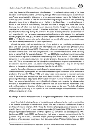 Studies & Analyses No. 321 – On Esence and Masurement of Changes in Competitiveness of the Accession Countries... 
other they show the differences in unit value between 12 branches of manufacturing of the three 
accession countries compared to Germany. Quite large differences in relative price levels between 
them8 were accompanied by differences in prices structure between two of the (Poland and the 
Czech Rep.) and Germany. In 1996 for total manufacturing Hungary showed a clear productivity 
advantage. It was strong in 6 branches out of 12 while in the Czech Rep. – in two branches and in 
Poland in one branch of manufacturing. The price structure in Hungary was more alike that of 
Germany than of other two East European countries. Besides Hungary was characterised by 
relatively low price levels in 5 out of 12 branches while Czech in one branch and Poland – in 2 
branches of manufacturing. Making this evaluation Ark states that competitiveness is determined not 
only by productivity but factors such as customisation of products, after-sales services and quality 
aspects [Wagner, Ark 1996, p.4] as well as by costs, especially unit labour costs [Monnikhof and Ark 
2000, p. 14]. So in his opinion price and productivity do not provide a full picture of competitiveness. 
This would also require measures of costs, especially ULC. 
One of the primary deficiencies of the most of cost analysis is not considering the influence of 
other unit cost elements, particularly unit intermediate and unit capital costs [Wzi¹tek-Kubiak, 
Lipowski 2001; Wzi¹tek-Kubiak 2003]. What strongly influenced changes in unit total costs of some 
accession countries was – aside from changes in ULC – also unit intermediate costs, which are nearly 
twice as high as ULC. For example, between 1994 and 2000 Polish manufacturing unit intermediate 
costs increased in a greater number of sectors (three digit NACE Rev. 1) than ULC. In other words, 
companies in some accession countries have greater problems decreasing unit intermediate costs 
than ULC. This in turn demonstrates the validity of additionally researching unit intermediate costs in 
the accession countries, since – as Japan’s example [Tang 1992] proves – they are an important 
element of changes in product competitiveness [see also Kuroda 1996]. 
Another form of an effectiveness-type indicator for assessing export competitiveness is the index 
of relative domestic export prices. It is the relation between export transaction prices and costs of 
production [Marczewski 1998, p. 9-11]. Unit labour costs were assumed to represent domestic 
costs. It has then been assumed that low labour factor mobility – on a global scale – leads to 
preserving differences in labour costs. It follows that unification of prices of materials and production 
factors has occurred also in Poland – up to global levels – labour costs remaining the sole exception. 
However, in many branches of the industry unit labour costs are lower than unit intermediate costs, 
and a differentiation of directions of changes in these costs can be seen. The index of relative 
domestic export prices may, in our opinion, be used to assess changes in competitiveness of export 
of labour-consuming products. 
4c) Changes in market share as measures of changes in competitiveness of the accession countries 
A third method of valuating changes of competitiveness, understood as the result of competition, 
is the research on changes in market shares (annex, table A4). In literature, market share is seen as 
the final performance criterion, which reflects the definition of competitiveness as “capacity to sell at 
a profit” [Artto, 1987, p.47] or to compete in the market [Wzi¹tek-Kubiak 2003]. In this approach, 
changes in participation of accession countries’ export in EU extra-trade are assessed [Sheehy 1995; 
Landesmann 1995; Havlik 2000], less frequently – their share in apparent consumption of the EU 
[Graziani 1995] and in OECD countries’ import [Wolfmayr-Schnitzer 1998]. Changes in share of 
production of the accession countries on their domestic markets [Wzi¹tek-Kubiak, Lipowski 2000; 
8 Relative price levels for total manufacturing was of about 50% of the German level for three accession countries. 
16 
 