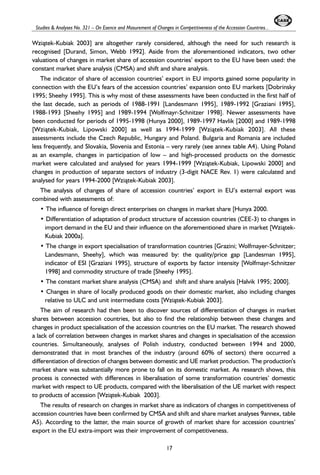 Studies & Analyses No. 321 – On Esence and Masurement of Changes in Competitiveness of the Accession Countries... 
Wzi¹tek-Kubiak 2003] are altogether rarely considered, although the need for such research is 
recognised [Durand, Simon, Webb 1992]. Aside from the aforementioned indicators, two other 
valuations of changes in market share of accession countries’ export to the EU have been used: the 
constant market share analysis (CMSA) and shift and share analysis. 
The indicator of share of accession countries’ export in EU imports gained some popularity in 
connection with the EU’s fears of the accession countries’ expansion onto EU markets [Dobrinsky 
1995; Sheehy 1995]. This is why most of these assessments have been conducted in the first half of 
the last decade, such as periods of 1988-1991 [Landesmann 1995], 1989-1992 [Graziani 1995], 
1988-1993 [Sheehy 1995] and 1989-1994 [Wolfmayr-Schnitzer 1998]. Newer assessments have 
been conducted for periods of 1995-1998 (Hunya 2000], 1989-1997 Havlik [2000] and 1989-1998 
[Wzi¹tek-Kubiak, Lipowski 2000] as well as 1994-1999 [Wzi¹tek-Kubiak 2003]. All these 
assessments include the Czech Republic, Hungary and Poland. Bulgaria and Romania are included 
less frequently, and Slovakia, Slovenia and Estonia – very rarely (see annex table A4). Using Poland 
as an example, changes in participation of low – and high-processed products on the domestic 
market were calculated and analysed for years 1994-1999 [Wzi¹tek-Kubiak, Lipowski 2000] and 
changes in production of separate sectors of industry (3-digit NACE Rev. 1) were calculated and 
analysed for years 1994-2000 [Wzi¹tek-Kubiak 2003]. 
The analysis of changes of share of accession countries’ export in EU’s external export was 
combined with assessments of: 
• The influence of foreign direct enterprises on changes in market share [Hunya 2000. 
• Differentiation of adaptation of product structure of accession countries (CEE-3) to changes in 
import demand in the EU and their influence on the aforementioned share in market [Wzi¹tek- 
Kubiak 2000a]. 
• The change in export specialisation of transformation countries [Grazini; Wolfmayer-Schnitzer; 
Landesmann, Sheehy], which was measured by: the quality/price gap [Landesman 1995], 
indicator of ESI [Graziani 1995], structure of exports by factor intensity [Wolfmayr-Schnitzer 
1998] and commodity structure of trade [Sheehy 1995]. 
• The constant market share analysis (CMSA) and shift and share analysis [Halvik 1995; 2000]. 
• Changes in share of locally produced goods on their domestic market, also including changes 
relative to ULC and unit intermediate costs [Wzi¹tek-Kubiak 2003]. 
The aim of research had then been to discover sources of differentiation of changes in market 
shares between accession countries, but also to find the relationship between these changes and 
changes in product specialisation of the accession countries on the EU market. The research showed 
a lack of correlation between changes in market shares and changes in specialisation of the accession 
countries. Simultaneously, analyses of Polish industry, conducted between 1994 and 2000, 
demonstrated that in most branches of the industry (around 60% of sectors) there occurred a 
differentiation of direction of changes between domestic and UE market production. The production’s 
market share was substantially more prone to fall on its domestic market. As research shows, this 
process is connected with differences in liberalisation of some transformation countries’ domestic 
market with respect to UE products, compared with the liberalisation of the UE market with respect 
to products of accession [Wzi¹tek-Kubiak 2003]. 
The results of research on changes in market share as indicators of changes in competitiveness of 
accession countries have been confirmed by CMSA and shift and share market analyses 9annex, table 
A5). According to the latter, the main source of growth of market share for accession countries’ 
export in the EU extra-import was their improvement of competitiveness. 
17 
 