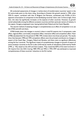 Studies & Analyses No. 321 – On Esence and Masurement of Changes in Competitiveness of the Accession Countries... 
All conducted assessments of changes in market share of transformation countries’ export in the 
EU extra-trade point to this share rising. According to Graziani this growth started in 1990, when 
CEE-3’s export, combined with that of Bulgaria and Romania, constituted only 0.52% of EU’s 
apparent consumption (in comparison to the developing countries’ share, over 5 times as high). Since 
then, this value has significantly increased, at the expense of other countries. However, its growth 
varied substantially among the different accession countries and their particular sectors of industry. In 
this aspect, Hungary progressed most, leaving behind both Poland and the Czech Republic. 
The second method of assessing changes in competitiveness as an effect of competition is to use 
the CMSA and shift and share. 
CMSA breaks down the changes in country’s share in total EU exports into 5 components: scale 
effect, regional effect, commodity composition effect, interaction effect and competition effect. Hoen 
[1998] calculated them for the period of 1985-1995, broken down into three sub-periods. The results 
show that between 1990 and 1995 competition effects were the principal contributors to changes in 
export of the Czech Rep., Hungary, Poland and Slovakia, and there were no significant differences 
among the four countries. The significant impact of competitiveness changes on growth of export of 
some accession countries to the EU is also confirmed by results of calculations preformed by Havlik 
[1995, p. 145], based on the shift and share analysis. They reveal that 85% of the total increment in 
UE imports from the CEE-3 during 1989-1992 and 70% in 1993-1997 was attributed to improved 
competitiveness of these countries’ industries on the EU market. 
18 
 