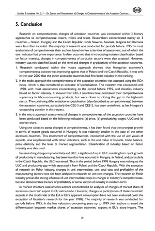 Studies & Analyses No. 321 – On Esence and Masurement of Changes in Competitiveness of the Accession Countries... 
5. Conclusion 
Research on competitiveness changes of accession countries was conducted within 3 literary 
approaches to competitiveness: macro, micro and trade. Researchers concentrated mainly on 3 
countries – Poland, Hungary and the Czech Republic, while Slovenia, Slovakia, Bulgaria and Romania 
were less often included. The majority of research was conducted for periods before 1995. In most 
evaluations of competitiveness their authors based on few criterions of assessment, out of which the 
one indicator had prime importance. It often occurred that in introducing industry classification based 
on factor intensity, changes in competitiveness of particular sectors were also assessed. However, 
industry was not classified based on the level and changes in productivity of the accession countries. 
1. Research conducted within the macro approach showed that Hungarian economy’s 
competitiveness position was improving against that of Poland and the Czech Republic. It was only 
in the year 2000 that the other accession countries had first been included in the ranking. 
2. In the trade approach the competitiveness of the accession countries was assessed using the RCA 
index, which is also considered an indicator of specialisation. This research was conducted until 
1998, with most assessments concentrating on the period before 1995, and classifies industry 
based on factor intensity. It showed that CEE-3 countries have decreased their competitiveness 
supremacy in labour-consuming products, but were closer to closing the gap in the high-tech 
sector. The continuing differentiation in specialisation (also described as competitiveness) between 
the accession countries, particularly the CEE-3 and CEE-2, has been underlined, as has Hungary’s 
outstanding position in this respect. 
3. In the micro approach assessments of changes in competitiveness of the accession countries have 
been conducted based on the following indicators: (a) price, (b) productivity, wages, ULC and (c) 
market share. 
Using unit values to assess changes in competitiveness, it has been found that the strongest growth 
in terms of export goods occurred in Hungary. It was relatively smaller in the case of the other 
accession countries. This assessment of competitiveness, conducted with the use of unit values of 
exports, was supplemented with other indicators, such as the unit value of imports, trade balance, 
price elasticity and the level of market segmentation. Classification of industry based on factor 
intensity was also used. 
In researching changes in productivity and ULC, a significant drop in ULC, resulting from quick growth 
of productivity in manufacturing, has been found to have occurred in Hungary. In Poland, and particularly 
in the Czech Republic, the ULC worsened. Thus in the period before 1998 Hungary was making up the 
ULC and productivity gap which separated it from Poland and the Czech Republic. With the exception 
of research on Polish industry, changes in unit intermediate, unit total cost and profitability of the 
manufacturing sectors have not been analysed in research on unit cost changes. The research on Polish 
industry proves the strong influence of unit intermediate costs on changes in industry’s competitiveness, 
but also demonstrates the lack of profitability of some sectors of industry in medium-term. 
In market structure assessments authors concentrated on analyses of changes of market share of 
accession countries’ export in EU extra-trade. However, changes in participation of these countries’ 
exports in the total trade of the EU or EU’s apparent consumption have not been evaluated (with the 
exception of Graziani’s research for the year 1990). The majority of research was conducted for 
periods before 1995. In the few valuations concerning years up to 1999 their authors stressed the 
differentiation between market shares of accession countries’ exports in EU’s extra-import. The 
19 
 