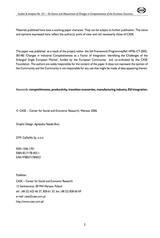 Studies & Analyses No. 321 – On Esence and Masurement of Changes in Competitiveness of the Accession Countries... 
Materials published here have a working paper character. They can be subject to further publication. The views 
and opinions expressed here reflect the author(s) point of view and not necessarily those of CASE. 
The paper was published as a result of the project within the 5th Framework Programme(Ref. HPSE-CT-2002- 
00148) 'Changes in Industrial Competitiveness as a Factor of Integration: Identifying the Challenges of the 
Enlarged Single European Market', funded by the European Community and co-ordinated by the CASE 
Foundation. The authors are solely responsible for the content of the paper. It does not represent the opinion of 
the Community and the Community is not responsible for any use that might be made of data appearing therein. 
Keywords: competitiveness, productivity, transition economies, manufacturing industry, EU integration. 
© CASE – Center for Social and Economic Research, Warsaw 2006 
Graphic Design: Agnieszka Natalia Bury 
DTP: CeDeWu Sp. z o.o. 
ISSN 1506-1701 
ISBN 83-7178-403-1 
EAN 9788371784033 
Publisher: 
CASE – Center for Social and Economic Research 
12 Sienkiewicza, 00-944 Warsaw, Poland 
tel.: (48 22) 622 66 27, 828 61 33, fax: (48 22) 828 60 69 
e-mail: case@case.com.pl 
http://www.case.com.pl/ 
2 
 