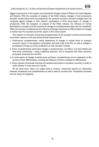 Studies & Analyses No. 321 – On Esence and Masurement of Changes in Competitiveness of the Accession Countries... 
biggest improvement in this respect was achieved by Hungary, ahead of Poland, the Czech Republic 
and Slovenia. With the exception of analyses of the Polish industry, changes in local production’s 
domestic market shares were not analysed for the accession countries, and these changes were not 
compared against changes in their export’s participation in EU’s extra-import or changes in 
productivity. With the exception of analyses of the Polish industry, the influence of market 
liberalisation in accession and EU countries on changes in competitiveness values was not considered. 
What was however considered was the influence of foreign investment on differentiations of changes 
in market share for accession countries’ export in EU’s extra-import. 
This research on literature concerning competitiveness of the accession countries demonstrates 
that further research in this area should include assessments of: 
1. Performance competitiveness; mainly assessments of changes in market share of accession 
countries’ export in the apparent consumption and total trade of the EU, as well as changes in 
participation of these countries’ production on their domestic markets. 
2. Factor competitiveness; particularly changes in productiveness, unit labour, unit intermediate and 
total factor productivity – using a subjective approach, that is compared with other countries, 
particularly those that form the EU. 
3. A confrontation of changes in performance and factor competitiveness and an explanation of the 
sources of their differentiation, including the influence of factors unrelated to effectiveness 
4. Factor intensity of particular branches of manufacturing industry in accession countries, in order to 
verify whether it is the same as in the EU. 
On the other hand there is an urgent need to continue theoretical research on relationship 
between competition and competitiveness as well as need to introduce the competition processes 
into the theory of integration. 
20 
 