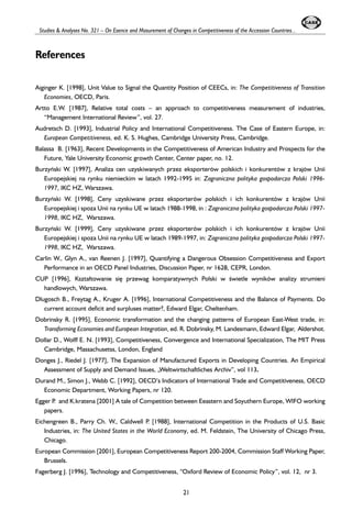 Studies & Analyses No. 321 – On Esence and Masurement of Changes in Competitiveness of the Accession Countries... 
References 
Aiginger K. [1998], Unit Value to Signal the Quantity Position of CEECs, in: The Competitiveness of Transition 
Economies, OECD, Paris. 
Artto E.W. [1987], Relative total costs – an approach to competitiveness measurement of industries, 
“Management International Review”, vol. 27. 
Audretsch D. [1993], Industrial Policy and International Competitiveness. The Case of Eastern Europe, in: 
European Competitiveness, ed. K. S. Hughes, Cambridge University Press, Cambridge. 
Balassa B. [1963], Recent Developments in the Competitiveness of American Industry and Prospects for the 
Future, Yale University Economic growth Center, Center paper, no. 12. 
Burzyñski W. [1997], Analiza cen uzyskiwanych przez eksporterów polskich i konkurentów z krajów Unii 
Europejskiej na rynku niemieckim w latach 1992-1995 in: Zagraniczna polityka gospodarcza Polski 1996- 
1997, IKC HZ, Warszawa. 
Burzyñski W. [1998], Ceny uzyskiwane przez eksporterów polskich i ich konkurentów z krajów Unii 
Europejskiej i spoza Unii na rynku UE w latach 1988-1998, in : Zagraniczna polityka gospodarcza Polski 1997- 
1998, IKC HZ, Warszawa. 
Burzyñski W. [1999], Ceny uzyskiwane przez eksporterów polskich i ich konkurentów z krajów Unii 
Europejskiej i spoza Unii na rynku UE w latach 1989-1997, in: Zagraniczna polityka gospodarcza Polski 1997- 
1998, IKC HZ, Warszawa. 
Carlin W., Glyn A., van Reenen J. [1997], Quantifying a Dangerous Obsession Competitiveness and Export 
Performance in an OECD Panel Industries, Discussion Paper, nr 1628, CEPR, London. 
CUP [1996], Kszta³towanie siê przewag komparatywnych Polski w oewietle wyników analizy strumieni 
handlowych, Warszawa. 
Dlugosch B., Freytag A., Kruger A. [1996], International Competitiveness and the Balance of Payments. Do 
current account deficit and surpluses matter?, Edward Elgar, Cheltenham. 
Dobrinsky R. [1995], Economic transformation and the changing patterns of European East-West trade, in: 
Transforming Economies and European Integration, ed. R. Dobrinsky, M. Landesmann, Edward Elgar, Aldershot. 
Dollar D., Wolff E. N. [1993], Competitiveness, Convergence and International Specialization, The MIT Press 
Cambridge, Massachusetss, London, England 
Donges J., Riedel J. [1977], The Expansion of Manufactured Exports in Developing Countries. An Empirical 
Assessment of Supply and Demand Issues, „Weltwirtschaftliches Archiv”, vol 113. 
Durand M., Simon J., Webb C. [1992], OECD’s Indicators of International Trade and Competitiveness, OECD 
Economic Department, Working Papers, nr 120. 
Egger P. and K.kratena [2001] A tale of Competition between Eeastern and Soyuthern Europe, WIFO working 
papers. 
Eichengreen B., Parry Ch. W., Caldwell P. [1988], International Competition in the Products of U.S. Basic 
Industries, in: The United States in the World Economy, ed. M. Feldstein, The University of Chicago Press, 
Chicago. 
European Commission [2001], European Competitiveness Report 200-2004, Commission Staff Working Paper, 
Brussels. 
Fagerberg J. [1996], Technology and Competitiveness, “Oxford Review of Economic Policy”, vol. 12, nr 3. 
21 
 