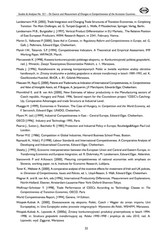 Studies & Analyses No. 321 – On Esence and Masurement of Changes in Competitiveness of the Accession Countries... 
Landesmann M.B. [2002], Trade Integration and Changing Trade Structures of Transition Economies, in: Completing 
Transition: The Main Challenges, ed. G. Tumpel-Gugerell, L. Wolfe, P. Mooslechner, Springer, Verlag, Berlin. 
Landesmann M.B., Burgstaller J. [1997], Vertical Product Differentiation in EU Markets,. The Relative Position 
of East European Producers, WIIW, Research Report, nr 2341, February, Vienna. 
Martin S., Valbonesi P. [2000], State Aid in Context, in: Regulatory Reform and Competitiveness in Europe, ed. G. 
Galli, J. Pelkmans, Edward Elgar, Cheltenham. 
Marsh I.W., Tokarick. S.P. [1994], Competitiveness Indicators. A Theoretical and Empirical Assessment, IMF 
Working Paper, WP/94/29, March. 
Marczewski K. [1998], Kwestia konkurencyjnooeci polskiego eksportu, w: Konkurencyjnooeæ polskiej gospodarki, 
red. J. Winiecki, Zeszyt Towarzystwa Ekonomistów Polskich, z. 1, Warszawa. 
Misala J. [1996], Kszta³towanie siê przewag komparatywnych Polski w oewietle wyników analizy obrotów 
handlowych, in: Zmiany strukturalne w polskiej gospodarce w okresie transformacji w latach 1989-1995, ed. K. 
Gawlikowska-Hueckel, IBnGR, z. 81, Gdañsk-Warszawa. 
Meeusen W., Rayp G. [2000], Patents and Trademarks as Indication of International Competitiveness, in: Competitiveness 
and Value of Intangible Assets, ed. P. Buigues, A. Jacquemin, J.F. Marchipont, Edwards Elgar, Cheltenham. 
Monnikhof E. and B. van Ark [2000], New Estimates of labour productivity in the Manufacturing sectors of 
Czech republic, Hungary and Polad, 1996, Second report for the Countdown project “CEEC’s Catching- 
Up, Comparative Advantages and trade Structure at Industrial Level. 
Muegga H. [1999], Economies in Transition. The Case of Hungary, in: Competition and the World Economy, ed. 
F. Sercovich, Edward Elgar, UNIDO, Chetenham. 
Myant M. (ed.) [1999], Industrial Competitiveness in East – Central Europe, Edward Elgar, Cheltenham. 
OECD [1996], Industry and Technology 1995, Paris. 
Pearce J., Sutton J., Batchelor R. [1985] Protection and Industrial Policy in Europe, Routledge&Kegan Paul Ltd. 
London. 
Porter M.E. [1986], Competition in Global Industries, Harvard Business School Press, Boston. 
Raynauld A., Vidal J. P. [1998], Labour Standards and International Competitiveness. A Comparative Analysis of 
Developing and Industrialized Countries, Edward Elgar, Cheltenham. 
Sheehy J. [1995], Economic interpenetration between the European Union and Central and Eastern Europe, in: 
Transforming Economies and European Integration, ed. R. Dobrinsky, M. Landesmann, Edward Elgar, Aldershot. 
Stanowvnik P and A.Kovacic [2000], Mesuring competitiveness of national economies with emphasis on 
Slovenia, working paper, no 6, Institute for Economic Research, Lubljana, 
Toner K., Webster A. [2000], A comparative analysisi of the incentive effects for investment of Irish and UK policies, 
in: Dimension of Competitiveness, Issues and Policies, ed. L. Lloyd-Reason, S. Walli, Edward Elgar, Chetenham. 
Wagner K. and B. van Ark, eds [1996], International Productivity Differences. Measurement and Explanations, 
North-Holland, Elsevier, Amsterdam-Lausanne-New York-Oxford-Shannon-Tokyo. 
Wolfmayr-Schnitzer Y. [1998], Trade Performance of CEECs According to Technology Classes in: The 
Competitiveness of Transition Economies, OECD, Paris 
World Competitiveness Report, [1994], Geneva, 14 Edition, 
Wzi¹tek-Kubiak A. [2000], Dostosowanie siê eksportu Polski, Czech i Wêgier do zmian importu Unii 
Europejskiej, in: Unia Europejska wobec procesów integracyjnych. Wyzwania dla Polski, WSHiFM, Warszawa. 
Wzi¹tek-Kubiak A., Lipowski A. [2000a], Zmiany konkurencyjnooeci produkcji przemys³owej w latach 1994- 
1998, in: Struktura gospodarki transformuj¹cej siê. Polska 1990-1998 i projekcja do roku 2010, red. A. 
Lipowski, wyd. Ziggurat, Warszawa 
23 
 