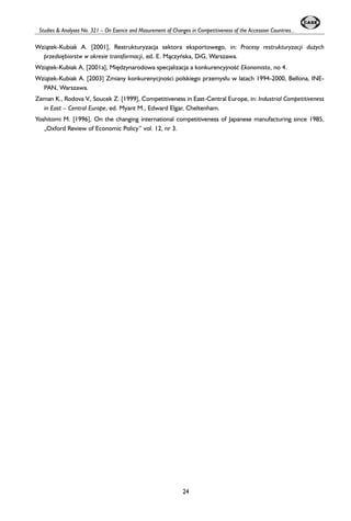Studies & Analyses No. 321 – On Esence and Masurement of Changes in Competitiveness of the Accession Countries... 
Wzi¹tek-Kubiak A. [2001], Restrukturyzacja sektora eksportowego, in: Procesy restrukturyzacji du¿ych 
przedsiêbiorstw w okresie transformacji, ed. E. M¹czyñska, DiG, Warszawa. 
Wzi¹tek-Kubiak A. [2001a], Miêdzynarodowa specjalizacja a konkurencyjnooeæ Ekonomista, no 4. 
Wzi¹tek-Kubiak A. [2003] Zmiany konkurenycjnooeci polskiego przemys³u w latach 1994-2000, Bellona, INE-PAN, 
Warszawa. 
Zeman K., Rodova V., Soucek Z. [1999], Competitiveness in East-Central Europe, in: Industrial Competitiveness 
in East – Central Europe, ed. Myant M., Edward Elgar, Cheltenham. 
Yoshitomi M. [1996], On the changing international competitiveness of Japanese manufacturing since 1985, 
„Oxford Review of Economic Policy” vol. 12, nr 3. 
24 
 