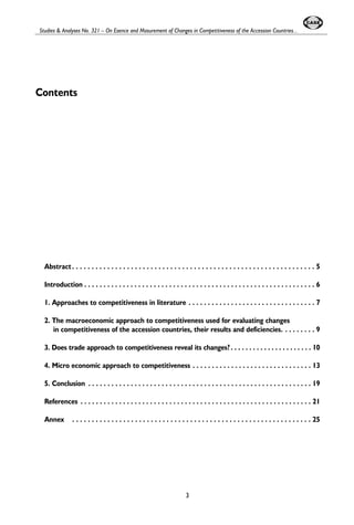 Studies & Analyses No. 321 – On Esence and Masurement of Changes in Competitiveness of the Accession Countries... 
Contents 
Abstract . . . . . . . . . . . . . . . . . . . . . . . . . . . . . . . . . . . . . . . . . . . . . . . . . . . . . . . . . . . . . . 5 
Introduction . . . . . . . . . . . . . . . . . . . . . . . . . . . . . . . . . . . . . . . . . . . . . . . . . . . . . . . . . . . . 6 
1. Approaches to competitiveness in literature . . . . . . . . . . . . . . . . . . . . . . . . . . . . . . . . . 7 
2. The macroeconomic approach to competitiveness used for evaluating changes 
in competitiveness of the accession countries, their results and deficiencies. . . . . . . . . 9 
3. Does trade approach to competitiveness reveal its changes? . . . . . . . . . . . . . . . . . . . . . . 10 
4. Micro economic approach to competitiveness . . . . . . . . . . . . . . . . . . . . . . . . . . . . . . . 13 
5. Conclusion . . . . . . . . . . . . . . . . . . . . . . . . . . . . . . . . . . . . . . . . . . . . . . . . . . . . . . . . . . 19 
References . . . . . . . . . . . . . . . . . . . . . . . . . . . . . . . . . . . . . . . . . . . . . . . . . . . . . . . . . . . . 21 
Annex . . . . . . . . . . . . . . . . . . . . . . . . . . . . . . . . . . . . . . . . . . . . . . . . . . . . . . . . . . . . . 25 
3 
 