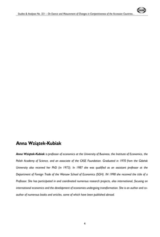 Studies & Analyses No. 321 – On Esence and Masurement of Changes in Competitiveness of the Accession Countries... 
Anna Wzi¹tek-Kubiak 
Anna Wzi¹tek-Kubiak is professor of economics at the University of Business, the Institute of Economics, the 
Polish Academy of Science, and an associate of the CASE Foundation. Graduated in 1970 from the Gdañsk 
University also received her PhD (in 1973). In 1987 she was qualified as an assistant professor at the 
Department of Foreign Trade of the Warsaw School of Economics (SGH). IN 1998 she received the title of a 
Professor. She has participated in and coordinated numerous research projects, also international, focusing on 
international economics and the development of economies undergoing transformation. She is an author and co-author 
of numerous books and articles, some of which have been published abroad. 
4 
 