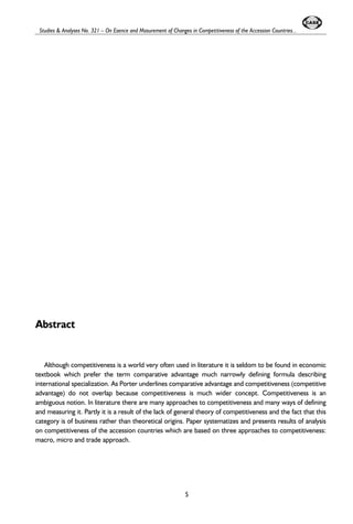 Studies & Analyses No. 321 – On Esence and Masurement of Changes in Competitiveness of the Accession Countries... 
Abstract 
Although competitiveness is a world very often used in literature it is seldom to be found in economic 
textbook which prefer the term comparative advantage much narrowly defining formula describing 
international specialization. As Porter underlines comparative advantage and competitiveness (competitive 
advantage) do not overlap because competitiveness is much wider concept. Competitiveness is an 
ambiguous notion. In literature there are many approaches to competitiveness and many ways of defining 
and measuring it. Partly it is a result of the lack of general theory of competitiveness and the fact that this 
category is of business rather than theoretical origins. Paper systematizes and presents results of analysis 
on competitiveness of the accession countries which are based on three approaches to competitiveness: 
macro, micro and trade approach. 
5 
 