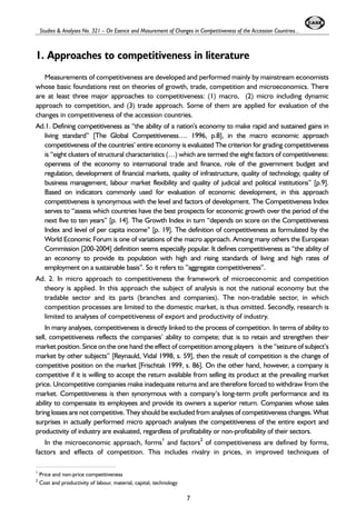 Studies & Analyses No. 321 – On Esence and Masurement of Changes in Competitiveness of the Accession Countries... 
1. Approaches to competitiveness in literature 
Measurements of competitiveness are developed and performed mainly by mainstream economists 
whose basic foundations rest on theories of growth, trade, competition and microeconomics. There 
are at least three major approaches to competitiveness: (1) macro, (2) micro including dynamic 
approach to competition, and (3) trade approach. Some of them are applied for evaluation of the 
changes in competitiveness of the accession countries. 
Ad.1. Defining competitiveness as “the ability of a nation’s economy to make rapid and sustained gains in 
living standard” [The Global Competitiveness…. 1996, p.8], in the macro economic approach 
competitiveness of the countries’ entire economy is evaluated The criterion for grading competitiveness 
is “eight clusters of structural characteristics (…) which are termed the eight factors of competitiveness: 
openness of the economy to international trade and finance, role of the government budget and 
regulation, development of financial markets, quality of infrastructure, quality of technology, quality of 
business management, labour market flexibility and quality of judicial and political institutions” [p.9]. 
Based on indicators commonly used for evaluation of economic development, in this approach 
competitiveness is synonymous with the level and factors of development. The Competitiveness Index 
serves to “assess which countries have the best prospects for economic growth over the period of the 
next five to ten years” [p. 14]. The Growth Index in turn “depends on score on the Competitiveness 
Index and level of per capita income” [p. 19]. The definition of competitiveness as formulated by the 
World Economic Forum is one of variations of the macro approach. Among many others the European 
Commission [200-2004] definition seems especially popular. It defines competitiveness as “the ability of 
an economy to provide its population with high and rising standards of living and high rates of 
employment on a sustainable basis”. So it refers to ”aggregate competitiveness”. 
Ad. 2. In micro approach to competitiveness the framework of microeconomic and competition 
theory is applied. In this approach the subject of analysis is not the national economy but the 
tradable sector and its parts (branches and companies). The non-tradable sector, in which 
competition processes are limited to the domestic market, is thus omitted. Secondly, research is 
limited to analyses of competitiveness of export and productivity of industry. 
In many analyses, competitiveness is directly linked to the process of competition. In terms of ability to 
sell, competitiveness reflects the companies’ ability to compete; that is to retain and strengthen their 
market position. Since on the one hand the effect of competition among players is the “seizure of subject’s 
market by other subjects” [Reynauld, Vidal 1998, s. 59], then the result of competition is the change of 
competitive position on the market [Frischtak 1999, s. 86]. On the other hand, however, a company is 
competitive if it is willing to accept the return available from selling its product at the prevailing market 
price. Uncompetitive companies make inadequate returns and are therefore forced to withdraw from the 
market. Competitiveness is then synonymous with a company’s long-term profit performance and its 
ability to compensate its employees and provide its owners a superior return. Companies whose sales 
bring losses are not competitive. They should be excluded from analyses of competitiveness changes. What 
surprises in actually performed micro approach analyses the competitiveness of the entire export and 
productivity of industry are evaluated, regardless of profitability or non-profitability of their sectors. 
In the microeconomic approach, forms1 and factors2 of competitiveness are defined by forms, 
factors and effects of competition. This includes rivalry in prices, in improved techniques of 
7 
1 Price and non-price competitiveness 
2 Cost and productivity of labour, material, capital, technology 
 