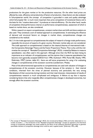 Studies & Analyses No. 321 – On Esence and Masurement of Changes in Competitiveness of the Accession Countries... 
productions for the given market or for the productive resources. On the other hand prices are 
affected by costs, efficiency and productivity of factors of production, these factors are also analysed. 
In Schumpeterian world, the concept of competition is grounded in costs and quality advantage 
which Schumpeter felt is much more important than price competition of transitional theory and is 
the basis for the “creative destruction”. It produces an internal efficiency. On the other hand, results 
of competition (final performance criterion or performance competitiveness), assessment of which is 
based on market share, are also considered. 
Within research on export competitiveness, constant market share and shift and share analysis are 
also used. They constitute a sort of residual approach to competitiveness. In estimating the influence 
of demand and structural factors on changes in market share, competitiveness changes are 
considered as the residual. 
Ad. 3. In the trade approach to competitiveness the subject of research is foreign trade performance, 
especially the structure of exports of a given country. Domestic market sales are not considered. 
The trade approach to competitiveness is based on the classical theories of international trade – 
the Comparative Advantage Theory and the Factor-Proportions Theory. This is why until the mid-nineties 
the concept of “Revealed Comparative Advantage” (RCA), created by Balassa to measure 
specialisation, was often used in this approach. Although since then the RCA has been losing its 
importance as an indicator of competitiveness, and the opinion that it measures specialisation has 
become more generally accepted [OECD from 1996; Audretsch 1993; Porter186; Sheehy 1995; 
Dobrinsky 19953] (annex, table A1) there are still some proponents for using it for evaluating 
changes in competitiveness of the accession countries (Landesmann, Misala). 
Most of the aforementioned approaches to competitiveness are used with valuation of changes in 
competitiveness of the accession countries. However, because of the variation in their internal 
conditions, inherited from the times of planned economy and particularly the very strong 
liberalisation of their economies during transition and their dual character, interpretation of results of 
competitiveness research is much complicated and ambiguous. It follows to say that it requires 
considering factors that only marginally affect competitiveness changes in developed economies, but 
strongly affect the accession countries. 
3 „The concept of “Revealed Comparative Advantage” (RCA), first introduced by Balassa (1965) and further elaborated on in a 
number of studies. (....) The introduction of the “Revealed Comparative Advantage” concept (as opposed to the theoretical 
concept of comparative advantage) was mainly justified by the failure of the traditional theoretical approaches to generate 
quantifiable indicators of comparative advantage which could be used in applied studies” [Dobrinsky 1995, p 88]. 
8 
 