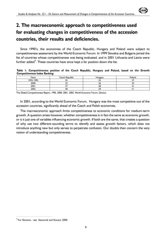 Studies & Analyses No. 321 – On Esence and Masurement of Changes in Competitiveness of the Accession Countries... 
2. The macroeconomic approach to competitiveness used 
for evaluating changes in competitiveness of the accession 
countries, their results and deficiencies. 
Since 1990’s, the economies of the Czech Republic, Hungary and Poland were subject to 
competitiveness assessment by the World Economic Forum. In 1999 Slovakia and Bulgaria joined the 
list of countries whose competitiveness was being evaluated, and in 2001 Lithuania and Latvia were 
further added4. These countries have since kept a far position down the list. 
Table 1. Competitiveness position of the Czech Republic, Hungary and Poland, based on the Growth 
Competitiveness Index Ranking: 
Years Czech Republic Hungary Poland 
1993-1995 35 45 37 
2000 32 26 35 
2001 37 28 41 
2002 40 29 51 
The Global Competitiveness Report, 1996, 2000, 2001, 2002. World Economic Forum, Geneva. 
In 2001, according to the World Economic Forum, Hungary was the most competitive out of the 
accession countries, significantly ahead of the Czech and Polish economies. 
The macroeconomic approach limits competitiveness to economic conditions for medium-term 
growth. A question arises however, whether competitiveness is in fact the same as economic growth, 
or is it just one of variables influencing economic growth. If both are the same, that creates a question 
of why use two different-sounding terms to identify and assess growth factors, which does not 
introduce anything new but only serves to perpetrate confusion. Our doubts then concern the very 
notion of understanding competitiveness. 
9 
4 For Slovenia – see Stanovnik and Kovacic 2000. 
 