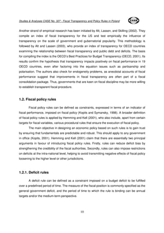 Studies & Analyses CASE No. 327 - Fiscal Transparency and Policy Rules in Poland 
Another strand of empirical research has been initiated by Alt, Lassen, and Skilling (2002). They 
compile an index of fiscal transparency for the US and test empirically the influence of 
transparency on the scale of government and gubernatorial popularity. This methodology is 
followed by Alt and Lassen (2003), who provide an index of transparency for OECD countries 
examining the relationship between fiscal transparency and public debt and deficits. The basis 
for compiling the index is the OECD’s Best Practices for Budget Transparency (OECD, 2001). Its 
results confirm the hypothesis that transparency impacts positively on fiscal performance in 19 
OECD countries, even after factoring into the equation issues such as partisanship and 
polarisation. The authors also check for endogeneity problems, as anecdotal accounts of fiscal 
performance suggest that improvements in fiscal transparency are often part of a fiscal 
consolidation package. Thus, governments that are keen on fiscal discipline may be more willing 
to establish transparent fiscal procedure. 
10 
1.2. Fiscal policy rules 
Fiscal policy rules can be defined as constraints, expressed in terms of an indicator of 
fiscal performance, imposed on fiscal policy (Kopits and Symansky, 1998). A broader definition 
of fiscal policy rules is applied by Hemming and Kell (2001), who also include, apart from certain 
targets for fiscal variables, various procedural rules that ensure the execution of fiscal policy. 
The main objective in designing an economic policy based on such rules is to gain trust 
by ensuring that fundamentals are predictable and robust. This should apply to any government 
in office (Kopits, 2001). Hemming and Kell (2001) claim that there are essentially two principal 
arguments in favour of introducing fiscal policy rules. Firstly, rules can reduce deficit bias by 
strengthening the credibility of the fiscal authorities. Secondly, rules can also impose restrictions 
on deficits at the intra-national level, helping to avoid transmitting negative effects of fiscal policy 
loosening to the higher level or other jurisdictions. 
1.2.1. Deficit rules 
A deficit rule can be defined as a constraint imposed on a budget deficit to be fulfilled 
over a predefined period of time. The measure of the fiscal position is commonly specified as the 
general government deficit, and the period of time to which the rule is binding can be annual 
targets and/or the medium-term perspective. 
 