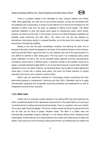 Studies & Analyses CASE No. 327 - Fiscal Transparency and Policy Rules in Poland 
There is a problem related to the inflexibility of rules, however (Alesina and Perotti, 
1999). More specifically, the rules are of a pro-cyclical character, as they are inconsistent with 
the stabilising role of fiscal policy. A solution to this dilemma is to set the time framework for the 
operation of deficit rules over the cycle, as opposed to setting annual targets. This allows 
automatic stabilisers to work and leaves some space for discretionary policy, which should, 
however, be offset over the cycle. In this context, the issue of a trade-off between credibility and 
flexibility arises (Hemming and Kell, 2001). This stems from the fact that allowing for 
discretionary fiscal policy results in increased flexibility, but at the same time makes the target 
less precise, this lowering credibility. 
Setting a rule over the cycle necessitates, therefore, first defining the cycle. This is 
because fiscal policy should be designed on the basis of the cyclical character of the economy. 
Hemming and Kell (2001) argue that there is a risk related to the end of the cycle because it is 
very difficult to estimate a clear ending point. This may result in an inadequate policy action 
being undertaken to meet a rule, as the desirable policy response ensuring macroeconomic 
consistency would require a different policy. A potential remedy to this problem would be to 
target a cyclically-adjusted budget deficit on an annual basis because it would allow automatic 
stabilisers to come into effect. However, as mentioned above, the concept of cyclical adjustment 
would play a crucial role in setting fiscal policy, and given the limited precision of cyclical 
estimations the role for such a solution is rather limited. 
Deficit rules are sometimes criticised for “encouraging creative accounting and other 
detrimental practices to transparency” (Hemming and Kell, 2001). Remedies may be to apply 
internationally recognised and comparable accounting standards and classifications as well as 
independent scrutiny of their execution. 
11 
1.2.2. Debt rules 
A debt rule is a constraint usually imposed on the debt-to-GDP ratio that should be met 
within a predefined period of time. Appropriate measurement of the public debt is a crucial issue 
in practical terms for setting and executing fiscal targets. There is a question mark over whether 
net or gross debt should be applied. The former includes assets owned by the government that 
can be sold, but the issue of proper valuation arises. The latter is a widely used and 
internationally comparable measure, although it is not entirely efficient when assessing fiscal 
sustainability. Another element is to choose between face values and market prices of debts and 
assets. Face values are more commonly used by governments, as market prices are volatile and 
 