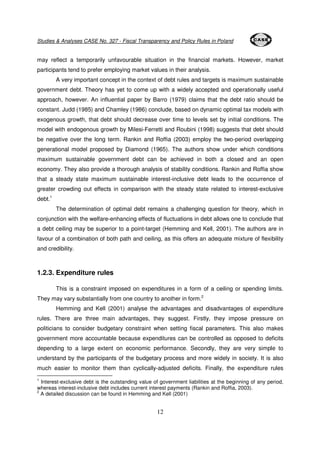 Studies & Analyses CASE No. 327 - Fiscal Transparency and Policy Rules in Poland 
may reflect a temporarily unfavourable situation in the financial markets. However, market 
participants tend to prefer employing market values in their analysis. 
A very important concept in the context of debt rules and targets is maximum sustainable 
government debt. Theory has yet to come up with a widely accepted and operationally useful 
approach, however. An influential paper by Barro (1979) claims that the debt ratio should be 
constant. Judd (1985) and Chamley (1986) conclude, based on dynamic optimal tax models with 
exogenous growth, that debt should decrease over time to levels set by initial conditions. The 
model with endogenous growth by Milesi-Ferretti and Roubini (1998) suggests that debt should 
be negative over the long term. Rankin and Roffia (2003) employ the two-period overlapping 
generational model proposed by Diamond (1965). The authors show under which conditions 
maximum sustainable government debt can be achieved in both a closed and an open 
economy. They also provide a thorough analysis of stability conditions. Rankin and Roffia show 
that a steady state maximum sustainable interest-inclusive debt leads to the occurrence of 
greater crowding out effects in comparison with the steady state related to interest-exclusive 
debt.1 
The determination of optimal debt remains a challenging question for theory, which in 
conjunction with the welfare-enhancing effects of fluctuations in debt allows one to conclude that 
a debt ceiling may be superior to a point-target (Hemming and Kell, 2001). The authors are in 
favour of a combination of both path and ceiling, as this offers an adequate mixture of flexibility 
and credibility. 
12 
1.2.3. Expenditure rules 
This is a constraint imposed on expenditures in a form of a ceiling or spending limits. 
They may vary substantially from one country to another in form.2 
Hemming and Kell (2001) analyse the advantages and disadvantages of expenditure 
rules. There are three main advantages, they suggest. Firstly, they impose pressure on 
politicians to consider budgetary constraint when setting fiscal parameters. This also makes 
government more accountable because expenditures can be controlled as opposed to deficits 
depending to a large extent on economic performance. Secondly, they are very simple to 
understand by the participants of the budgetary process and more widely in society. It is also 
much easier to monitor them than cyclically-adjusted deficits. Finally, the expenditure rules 
1 Interest-exclusive debt is the outstanding value of government liabilities at the beginning of any period, 
whereas interest-inclusive debt includes current interest payments (Rankin and Roffia, 2003). 
2 A detailed discussion can be found in Hemming and Kell (2001) 
 