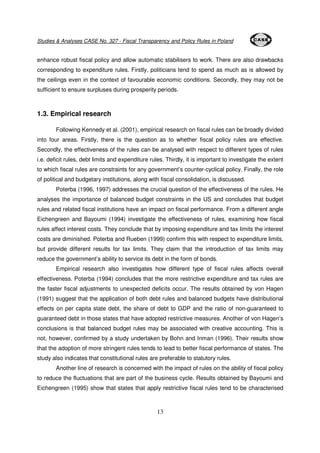 Studies & Analyses CASE No. 327 - Fiscal Transparency and Policy Rules in Poland 
enhance robust fiscal policy and allow automatic stabilisers to work. There are also drawbacks 
corresponding to expenditure rules. Firstly, politicians tend to spend as much as is allowed by 
the ceilings even in the context of favourable economic conditions. Secondly, they may not be 
sufficient to ensure surpluses during prosperity periods. 
13 
1.3. Empirical research 
Following Kennedy et al. (2001), empirical research on fiscal rules can be broadly divided 
into four areas. Firstly, there is the question as to whether fiscal policy rules are effective. 
Secondly, the effectiveness of the rules can be analysed with respect to different types of rules 
i.e. deficit rules, debt limits and expenditure rules. Thirdly, it is important to investigate the extent 
to which fiscal rules are constraints for any government’s counter-cyclical policy. Finally, the role 
of political and budgetary institutions, along with fiscal consolidation, is discussed. 
Poterba (1996, 1997) addresses the crucial question of the effectiveness of the rules. He 
analyses the importance of balanced budget constraints in the US and concludes that budget 
rules and related fiscal institutions have an impact on fiscal performance. From a different angle 
Eichengreen and Bayoumi (1994) investigate the effectiveness of rules, examining how fiscal 
rules affect interest costs. They conclude that by imposing expenditure and tax limits the interest 
costs are diminished. Poterba and Rueben (1999) confirm this with respect to expenditure limits, 
but provide different results for tax limits. They claim that the introduction of tax limits may 
reduce the government’s ability to service its debt in the form of bonds. 
Empirical research also investigates how different type of fiscal rules affects overall 
effectiveness. Poterba (1994) concludes that the more restrictive expenditure and tax rules are 
the faster fiscal adjustments to unexpected deficits occur. The results obtained by von Hagen 
(1991) suggest that the application of both debt rules and balanced budgets have distributional 
effects on per capita state debt, the share of debt to GDP and the ratio of non-guaranteed to 
guaranteed debt in those states that have adopted restrictive measures. Another of von Hagen’s 
conclusions is that balanced budget rules may be associated with creative accounting. This is 
not, however, confirmed by a study undertaken by Bohn and Inman (1996). Their results show 
that the adoption of more stringent rules tends to lead to better fiscal performance of states. The 
study also indicates that constitutional rules are preferable to statutory rules. 
Another line of research is concerned with the impact of rules on the ability of fiscal policy 
to reduce the fluctuations that are part of the business cycle. Results obtained by Bayoumi and 
Eichengreen (1995) show that states that apply restrictive fiscal rules tend to be characterised 
 