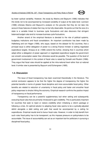 Studies & Analyses CASE No. 327 - Fiscal Transparency and Policy Rules in Poland 
by lower cyclical variability. However, the study by Alesina and Bayoumi (1996) indicates that 
this tends not to be accompanied by increased variability of output at the state level. Levinson 
(1998) criticises Alesina and Bayoumi’s analysis on the grounds that they do not take into 
account those features of states that may not be fully observable. He points out that the size of a 
state is a variable linked to business cycle fluctuations and also discovers that stringent 
balanced budget rules tend to increase business cycle fluctuations. 
Another strand of the empirical literature is devoted to the role of political systems, 
budgetary institutions and fiscal consolidation. An important contribution has been made by 
Hallerberg and von Hagen (1999), who argue, based on the dataset for EU countries, that a 
principal issue is either delegation of power to a strong finance minister or setting negotiated 
expenditure targets. Arreaza et al. (1999) extend this further, showing that in countries which 
adopt either a delegation of power approach or negotiated expenditure targets the government 
can smooth consumption easier than otherwise would be possible. The question of the level of 
government involvement in the context of fiscal rules is raised by Corsetti and Roubini (1996). 
They argue that fiscal rules should be applied at the intra-national level rather than at national 
level. A similar view is presented by Bayoumi and Eichengreen (1995). 
14 
1.4. Discussion 
The issue of fiscal transparency has been examined theoretically in the literature. The 
central conclusion appears to be that the higher the degree of transparency the higher the 
potential benefits in terms of greater fiscal discipline and more accountable fiscal policy. Other 
benefits are related to reduction of uncertainty in fiscal policy and faster and smoother fiscal 
policy responses to shocks hitting the economy. Empirical research confirms the positive impact 
of transparency on fiscal performance. 
Transparency can be a powerful supplementary tool when setting and subsequently 
executing fiscal rules that are primarily introduced to gain credibility. This is particularly important 
for countries that seek to inject or restore credibility when initialising a reform package or 
following a crisis. An optimal solution to adopting fiscal rules seems to be a cyclically-adjusted 
deficit alongside a debt ceiling and path that would be accompanied by a ceiling for 
expenditures. Empirical results tend to favour fiscal rules. However, in order to fully benefit from 
such rules fiscal policy has to be transparent, as this imposes pressure on policymakers to be 
accountable. The issue of accountability can act as an important tool for politicians in pursuing a 
disciplined fiscal policy. 
 