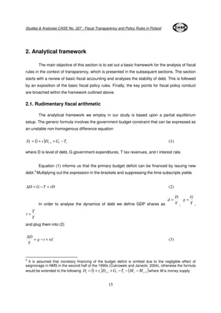Studies & Analyses CASE No. 327 - Fiscal Transparency and Policy Rules in Poland 
15 
2. Analytical framework 
The main objective of this section is to set out a basic framework for the analysis of fiscal 
rules in the context of transparency, which is presented in the subsequent sections. The section 
starts with a review of basic fiscal accounting and analyses the stability of debt. This is followed 
by an exposition of the basic fiscal policy rules. Finally, the key points for fiscal policy conduct 
are broached within the framework outlined above. 
2.1. Rudimentary fiscal arithmetic 
The analytical framework we employ in our study is based upon a partial equilibrium 
setup. The generic formula involves the government budget constraint that can be expressed as 
an unstable non-homogenous difference equation 
t ( ) t t t D = + r D +G −T −1 1 (1) 
where D is level of debt, G government expenditures, T tax revenues, and r interest rate. 
Equation (1) informs us that the primary budget deficit can be financed by issuing new 
debt.3 Multiplying out the expression in the brackets and suppressing the time subscripts yields 
DD = G −T + rD (2) 
D 
d = 
In order to analyse the dynamics of debt we define GDP shares as Y 
G 
g = 
, Y 
, 
T 
Y 
t = 
and plug them into (2) 
g t rd 
D 
Y 
= − + 
D 
(3) 
3 It is assumed that monetary financing of the budget deficit is omitted due to the negligible effect of 
seigniorage in NMS in the second half of the 1990s (Cukrowski and Janecki, 2004), otherwise the formula 
would be extended to the following ( ) ( ) 1 1 1 − − = + + − − − t t t t t t t D r D G T M M where M is money supply. 
 