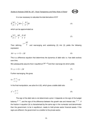 Studies & Analyses CASE No. 327 - Fiscal Transparency and Policy Rules in Poland 
It is now necessary to calculate the total derivative of D/Y 
 
D (5) 
0 = (8) 
= * (9) 
16 
Y 
D 
Y 
 
 
= ¶ D 
+ − D 
Y Y 
 
¶  
 
 
 
¶ 
 
2 
1 
(4) 
which can be approximated as 
 
D D 
Y 
Y 
D 
Y 
D 
Y 
Y 
− 
D 
=  
 
D 
= 
Y 
y 
Then defining Y 
and rearranging and substituting (5) into (3) yields the following 
expression 
Dd = g −t + (r − y)d (6) 
This is a difference equation that determines the dynamics of debt ratio i.e. how debt evolves 
over time. 
We subsequently assume that in equilibriumDd = 0 and then rearrange (6) which yields 
0 = g − t + (r − y)d (7) 
Further rearranging, this gives 
d 
− 
g t 
r y 
+ 
− 
In the final manipulation, we solve for d (8), which gives a stable debt ratio 
− 
g t 
y r 
d 
− 
The sign of the debt ratio is not determined a priori. It depends on the sign of the budget 
balance, g t − 
, and the sign of the difference between the growth rate and interest rate, y − r . If 
the fraction in equation (9) is characterised by the same sign in the numerator and denominator 
then the government, to be in equilibrium, needs to hold private sector financial assets. If the 
signs are different, the government is a creditor to the private sector. 
 