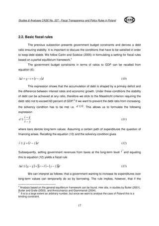 Studies & Analyses CASE No. 327 - Fiscal Transparency and Policy Rules in Poland 
£ (11) 
17 
2.2. Basic fiscal rules 
The previous subsection presents government budget constraints and derives a debt 
ratio ensuring stability. It is important to discuss the conditions that have to be satisfied in order 
to keep debt stable. We follow Carlin and Soskice (2005) in formulating a setting for fiscal rules 
based on a partial equilibrium framework.4 
The government budget constraints in terms of ratios to GDP can be recalled from 
equation (6). 
Dd = g −t + (r − y)d (10) 
This expression shows that the accumulation of debt is shaped by a primary deficit and 
the difference between interest rates and economic growth. Under these conditions the stability 
of debt can be achieved at any ratio, therefore we stick to the Maastricht criterion requiring the 
debt ratio not to exceed 60 percent of GDP.5 If we want to prevent the debt ratio from increasing, 
the solvency condition has to be met i.e. d £ 0 . This allows us to formulate the following 
expression 
− 
t g 
r y 
d 
− 
where bars denote long-term values. Assuming a certain path of expenditures the question of 
financing arises. Recalling the equation (10) and the solvency condition gives 
t ³ g + (r − y)d (12) 
Subsequently, setting government revenues from taxes at the long-term level 
* t and equating 
this to equation (12) yields a fiscal rule. 
Dd £ (g − g )+ [(r − r )− (y − y)]d (13) 
We can interpret as follows: that a government wanting to increase its expenditures over 
long-term values can temporarily do so by borrowing. The rule implies, however, that if the 
4 Analysis based on the general equilibrium framework can be found, inter alia, in studies by Buiter (2001), 
Buiter and Grafe (2003), and Annicchiarico and Giammarioli (2004). 
5 It is to a large extent an arbitrary number, but since we want to analyse the case of Poland this is a 
binding constraint. 
 