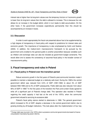 Studies & Analyses CASE No. 327 - Fiscal Transparency and Policy Rules in Poland 
interest rate is higher than its long-term values over the temporary horizon or if economic growth 
is lower than its long-term values then the debt is allowed to increase. This is because the rule 
allows for an increase in the budget deficit, which in turn leads to debt accumulation. On the 
other hand, if the government increases expenditures permanently then this should be 
accompanied by an increase in taxes. 
18 
2.3. Discussion 
In order to work appropriately the fiscal rule presented above has to be supplemented by 
a high degree of transparency in fiscal policy with respect to predictions for interest rates and 
economic growth. The importance of transparency is also emphasised by Carlin and Soskice 
(2004). In addition, the medium-term macroeconomic framework to be pursued by the 
government and unveiled to the general public is another precondition because variables such 
as inflation and exchange rates can also be included as government budget constraints. This 
would allow one to assess the consistency of assumed fiscal policy in the broader context of 
macroeconomic policy. 
3. Fiscal transparency and rules in Poland 
3.1. Fiscal policy in Poland over the transition period 
Robust economic growth in the first years of Poland’s post-communist transition made it 
possible to maintain a balanced budget at a relatively safe level. During the 1990’s the central 
government deficit was reduced from 6.5% of GDP (1991-1992) to about 3% of GDP 
between1993-1996 and to 2% of GDP subsequently. Public debt was also reduced, from about 
90% of GDP in 1990.6 In the first years of the transition the Paris and London Clubs agreed to 
write off a significant part of Poland’s foreign debt. This operation also resulted in Poland 
regaining the credit capacity it had lost at the end of the 1970’s, when the communist 
government refused to servicing its excessive debt. 
Poland’s fiscal policy stance started to deteriorate in 1999. The general government 
deficit increased to 3% of GDP, despite a decrease in the central government deficit, due to 
growing lending by off-budget institutions. This took place after the implementation of four key 
6 Foreign debt was incurred in the 1970’s when successive communist governments borrowed to finance 
unsuccessful manufacturing sector reforms. 
 
