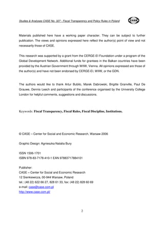 Studies & Analyses CASE No. 327 - Fiscal Transparency and Policy Rules in Poland 
Materials published here have a working paper character. They can be subject to further 
publication. The views and opinions expressed here reflect the author(s) point of view and not 
necessarily those of CASE. 
This research was supported by a grant from the CERGE-EI Foundation under a program of the 
Global Development Network. Additional funds for grantees in the Balkan countries have been 
provided by the Austrian Government through WIIW, Vienna. All opinions expressed are those of 
the author(s) and have not been endorsed by CERGE-EI, WIIW, or the GDN. 
The authors would like to thank Artur Bubilo, Marek Dabrowski, Brigitte Granville, Paul De 
Grauwe, Dennis Leech and participants of the conference organised by the University College 
London for helpful comments, suggestions and discussions. 
Keywords: Fiscal Transparency, Fiscal Rules, Fiscal Discipline, Institutions. 
© CASE – Center for Social and Economic Research, Warsaw 2006 
2 
Graphic Design: Agnieszka Natalia Bury 
ISSN 1506-1701 
ISBN 978-83-7178-410-1 EAN 97883717884101 
Publisher: 
CASE – Center for Social and Economic Research 
12 Sienkiewicza, 00-944 Warsaw, Poland 
tel.: (48 22) 622 66 27, 828 61 33, fax: (48 22) 828 60 69 
e-mail: case@case.com.pl 
http://www.case.com.pl/ 
 