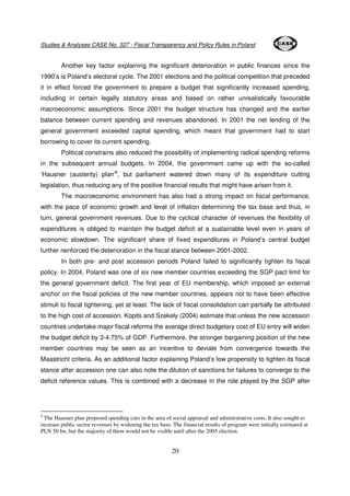Studies & Analyses CASE No. 327 - Fiscal Transparency and Policy Rules in Poland 
Another key factor explaining the significant deterioration in public finances since the 
1990’s is Poland’s electoral cycle. The 2001 elections and the political competition that preceded 
it in effect forced the government to prepare a budget that significantly increased spending, 
including in certain legally statutory areas and based on rather unrealistically favourable 
macroeconomic assumptions. Since 2001 the budget structure has changed and the earlier 
balance between current spending and revenues abandoned. In 2001 the net lending of the 
general government exceeded capital spending, which meant that government had to start 
borrowing to cover its current spending. 
Political constrains also reduced the possibility of implementing radical spending reforms 
in the subsequent annual budgets. In 2004, the government came up with the so-called 
‘Hausner (austerity) plan’8, but parliament watered down many of its expenditure cutting 
legislation, thus reducing any of the positive financial results that might have arisen from it. 
The macroeconomic environment has also had a strong impact on fiscal performance, 
with the pace of economic growth and level of inflation determining the tax base and thus, in 
turn, general government revenues. Due to the cyclical character of revenues the flexibility of 
expenditures is obliged to maintain the budget deficit at a sustainable level even in years of 
economic slowdown. The significant share of fixed expenditures in Poland’s central budget 
further reinforced the deterioration in the fiscal stance between 2001-2002. 
In both pre- and post accession periods Poland failed to significantly tighten its fiscal 
policy. In 2004, Poland was one of six new member countries exceeding the SGP pact limit for 
the general government deficit. The first year of EU membership, which imposed an external 
anchor on the fiscal policies of the new member countries, appears not to have been effective 
stimuli to fiscal tightening, yet at least. The lack of fiscal consolidation can partially be attributed 
to the high cost of accession. Kopits and Szekely (2004) estimate that unless the new accession 
countries undertake major fiscal reforms the average direct budgetary cost of EU entry will widen 
the budget deficit by 3-4.75% of GDP. Furthermore, the stronger bargaining position of the new 
member countries may be seen as an incentive to deviate from convergence towards the 
Maastricht criteria. As an additional factor explaining Poland’s low propensity to tighten its fiscal 
stance after accession one can also note the dilution of sanctions for failures to converge to the 
deficit reference values. This is combined with a decrease in the role played by the SGP after 
8 The Hausner plan proposed spending cuts in the area of social appraisal and administrative costs. It also sought to 
increase public sector revenues by widening the tax base. The financial results of program were initially estimated at 
PLN 50 bn, but the majority of them would not be visible until after the 2005 election. 
20 
 