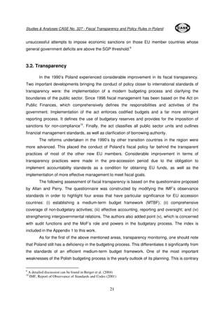 Studies & Analyses CASE No. 327 - Fiscal Transparency and Policy Rules in Poland 
unsuccessful attempts to impose economic sanctions on those EU member countries whose 
general government deficits are above the SGP threshold.9 
21 
3.2. Transparency 
In the 1990’s Poland experienced considerable improvement in its fiscal transparency. 
Two important developments bringing the conduct of policy closer to international standards of 
transparency were: the implementation of a modern budgeting process and clarifying the 
boundaries of the public sector. Since 1998 fiscal management has been based on the Act on 
Public Finances, which comprehensively defines the responsibilities and activities of the 
government. Implementation of the act enforces codified budgets and a far more stringent 
reporting process. It defines the use of budgetary reserves and provides for the imposition of 
sanctions for non-compliance10. Finally, the act classifies all public sector units and outlines 
financial management standards, as well as clarification of borrowing authority. 
The reforms undertaken in the 1990’s by other transition countries in the region were 
more advanced. This placed the conduct of Poland’s fiscal policy far behind the transparent 
practices of most of the other new EU members. Considerable improvement in terms of 
transparency practices were made in the pre-accession period due to the obligation to 
implement accountability standards as a condition for obtaining EU funds, as well as the 
implementation of more effective management to meet fiscal goals. 
The following assessment of fiscal transparency is based on the questionnaire proposed 
by Allan and Perry. The questionnaire was constructed by modifying the IMF’s observance 
standards in order to highlight four areas that have particular significance for EU accession 
countries: (i) establishing a medium-term budget framework (MTBF); (ii) comprehensive 
coverage of non-budgetary activities; (iii) effective accounting, reporting and oversight; and (iv) 
strengthening intergovernmental relations. The authors also added point (v), which is concerned 
with audit functions and the MoF’s role and powers in the budgetary process. The index is 
included in the Appendix 1 to this work. 
As for the first of the above mentioned areas, transparency monitoring, one should note 
that Poland still has a deficiency in the budgeting process. This differentiates it significantly from 
the standards of an efficient medium-term budget framework. One of the most important 
weaknesses of the Polish budgeting process is the yearly outlook of its planning. This is contrary 
9 A detailed discussion can be found in Berger et al. (2004) 
10 IMF, Report of Observance of Standards and Codes (2001) 
 