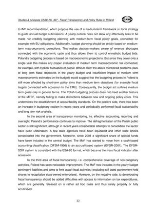 Studies & Analyses CASE No. 327 - Fiscal Transparency and Policy Rules in Poland 
to IMF recommendation, which propose the use of a medium-term framework or fiscal strategy 
to guide annual budget submissions. A yearly outlook does not allow any effectively links to be 
made nor credibly budgeting planning with medium-term fiscal policy goals, connected for 
example with EU obligations. Additionally, budget planning should be strictly based on medium-term 
macroeconomic projections. This makes decision-makers aware of revenue shortages 
connected with the economic cycle and thus allows them to control unrealistic budget bids. 
Poland’s budgeting process is based on macroeconomic projections. But since they cover only a 
single year this makes any proper evaluation of medium term macroeconomic risk connected, 
for example, with cyclical fluctuation of output, difficult. Both the above mentioned problems (lack 
of long term fiscal objectives in the yearly budget and insufficient impact of medium term 
macroeconomic estimates on the budget) would suggest that the budgeting process in Poland is 
still more affected by short-term policy aims than medium term objectives (for example fiscal 
targets connected with accession to the EMU). Consequently, the budget act outlines medium 
term goals only in general terms. The Polish budgeting process does not meet another feature 
of the MTBF, namely failing to make distinctions between new and ongoing policy costs. This 
undermines the establishment of accountability standards. On the positive side, there has been 
an increase in budgetary realism in recent years and periodically performed fiscal sustainability 
and long term risk analysis. 
In the second area of transparency monitoring, i.e. effective accounting, reporting and 
oversight, Poland‘s performance continues to improve. The defragmentation of the Polish public 
sector is still significant, although in recent years considerable attempts to consolidate the sector 
have been undertaken. A few state agencies have been liquidated and other state offices 
consolidated into the government. Moreover, since 2004 a significant share of special funds 
have been included in the central budget. The MoF has started to move from a cash-based 
accounting classification (GFSM-1996) to an accrual-based system (GFSM-2001). The GFSM- 
2001 system is consistent with the ESA-95 format, which became the main fiscal indicator after 
accession. 
In the third area of fiscal transparency, i.e. comprehensive coverage of non-budgetary 
activities, Poland has seen noticeable improvement. The MoF now includes in the yearly budget 
contingent liabilities and aims to limit quasi-fiscal activities (excluding still used government-held 
shares to recapitalize state-owned enterprises). However, on the negative side, to deteriorating 
fiscal transparency should be added difficulties with access to information on tax expenditures, 
which are generally released on a rather ad hoc basis and thus rarely properly or fully 
scrutinised. 
22 
 